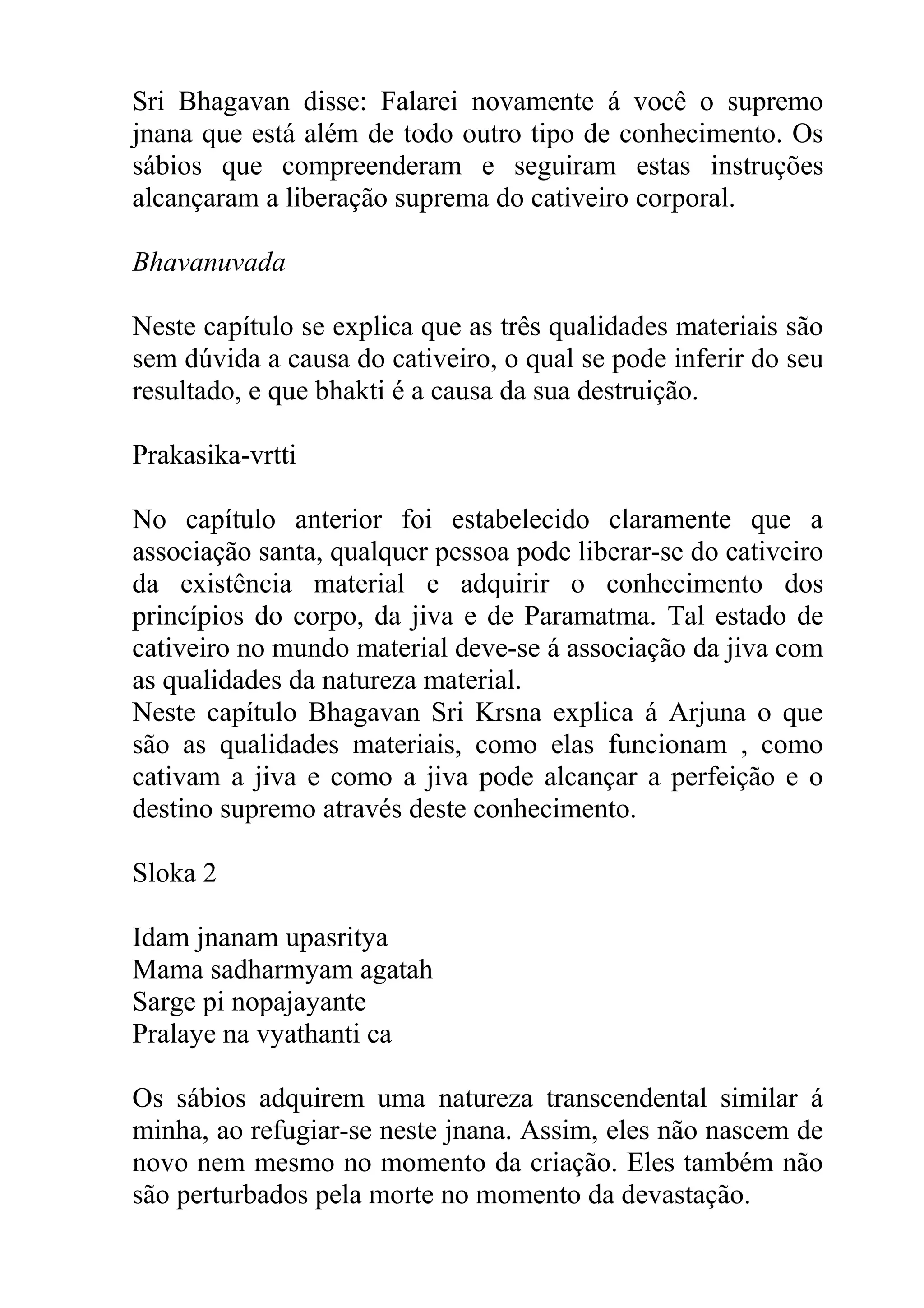 Sri Bhagavan disse: Falarei novamente á você o supremo
jnana que está além de todo outro tipo de conhecimento. Os
sábios que compreenderam e seguiram estas instruções
alcançaram a liberação suprema do cativeiro corporal.

Bhavanuvada

Neste capítulo se explica que as três qualidades materiais são
sem dúvida a causa do cativeiro, o qual se pode inferir do seu
resultado, e que bhakti é a causa da sua destruição.

Prakasika-vrtti

No capítulo anterior foi estabelecido claramente que a
associação santa, qualquer pessoa pode liberar-se do cativeiro
da existência material e adquirir o conhecimento dos
princípios do corpo, da jiva e de Paramatma. Tal estado de
cativeiro no mundo material deve-se á associação da jiva com
as qualidades da natureza material.
Neste capítulo Bhagavan Sri Krsna explica á Arjuna o que
são as qualidades materiais, como elas funcionam , como
cativam a jiva e como a jiva pode alcançar a perfeição e o
destino supremo através deste conhecimento.

Sloka 2

Idam jnanam upasritya
Mama sadharmyam agatah
Sarge pi nopajayante
Pralaye na vyathanti ca

Os sábios adquirem uma natureza transcendental similar á
minha, ao refugiar-se neste jnana. Assim, eles não nascem de
novo nem mesmo no momento da criação. Eles também não
são perturbados pela morte no momento da devastação.
 
