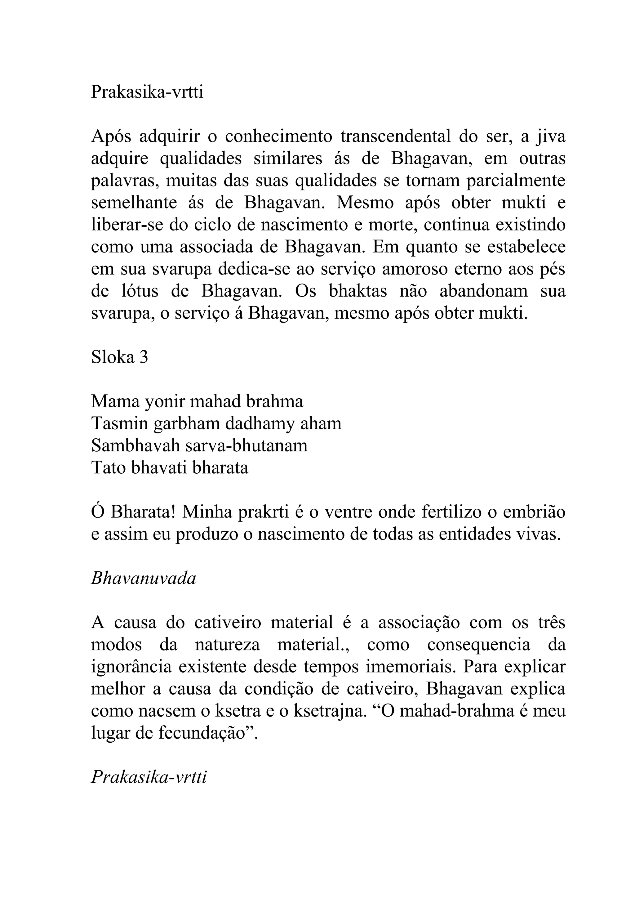 Prakasika-vrtti

Após adquirir o conhecimento transcendental do ser, a jiva
adquire qualidades similares ás de Bhagavan, em outras
palavras, muitas das suas qualidades se tornam parcialmente
semelhante ás de Bhagavan. Mesmo após obter mukti e
liberar-se do ciclo de nascimento e morte, continua existindo
como uma associada de Bhagavan. Em quanto se estabelece
em sua svarupa dedica-se ao serviço amoroso eterno aos pés
de lótus de Bhagavan. Os bhaktas não abandonam sua
svarupa, o serviço á Bhagavan, mesmo após obter mukti.

Sloka 3

Mama yonir mahad brahma
Tasmin garbham dadhamy aham
Sambhavah sarva-bhutanam
Tato bhavati bharata

Ó Bharata! Minha prakrti é o ventre onde fertilizo o embrião
e assim eu produzo o nascimento de todas as entidades vivas.

Bhavanuvada

A causa do cativeiro material é a associação com os três
modos da natureza material., como consequencia da
ignorância existente desde tempos imemoriais. Para explicar
melhor a causa da condição de cativeiro, Bhagavan explica
como nacsem o ksetra e o ksetrajna. “O mahad-brahma é meu
lugar de fecundação”.

Prakasika-vrtti
 