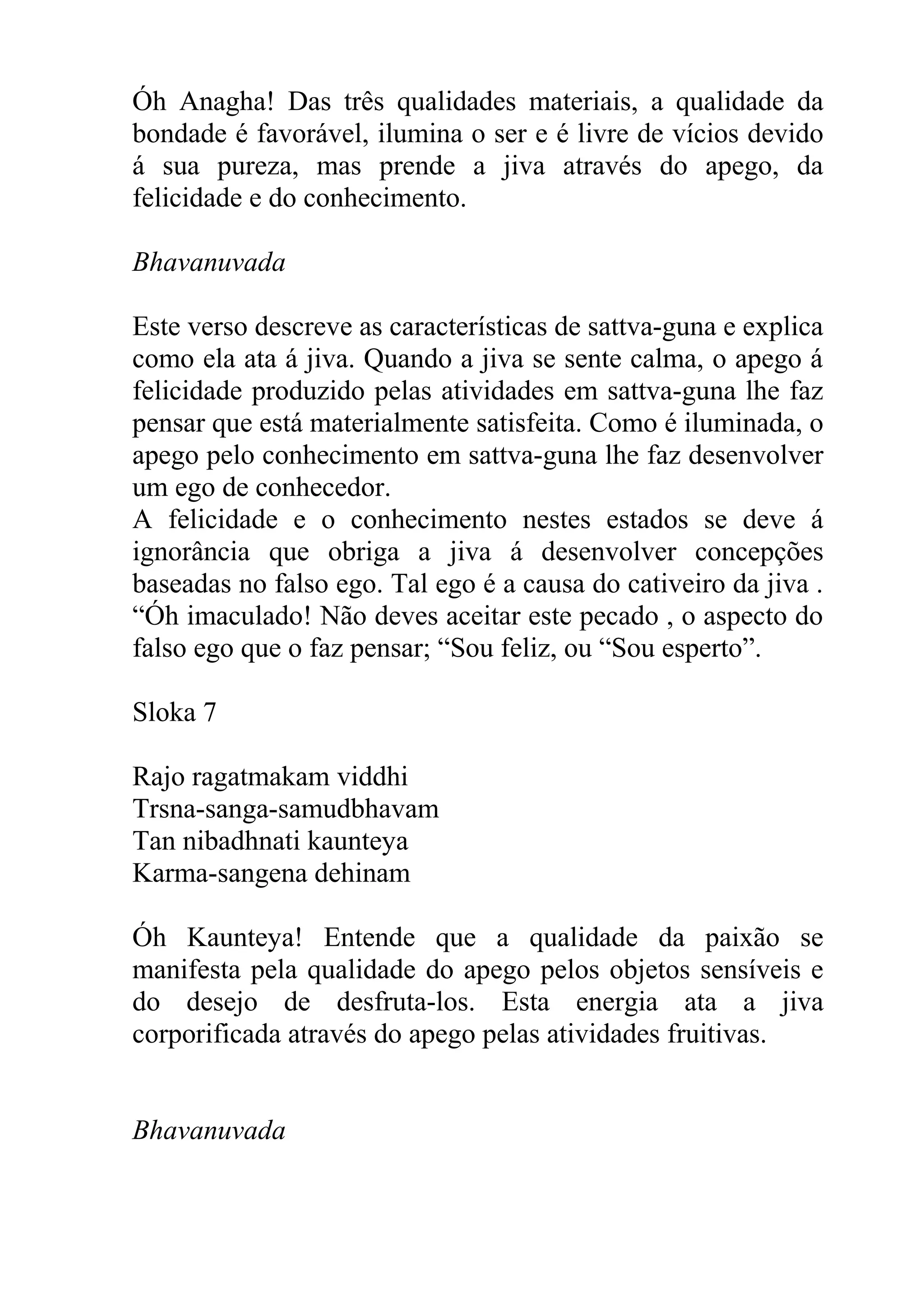 Óh Anagha! Das três qualidades materiais, a qualidade da
bondade é favorável, ilumina o ser e é livre de vícios devido
á sua pureza, mas prende a jiva através do apego, da
felicidade e do conhecimento.

Bhavanuvada

Este verso descreve as características de sattva-guna e explica
como ela ata á jiva. Quando a jiva se sente calma, o apego á
felicidade produzido pelas atividades em sattva-guna lhe faz
pensar que está materialmente satisfeita. Como é iluminada, o
apego pelo conhecimento em sattva-guna lhe faz desenvolver
um ego de conhecedor.
A felicidade e o conhecimento nestes estados se deve á
ignorância que obriga a jiva á desenvolver concepções
baseadas no falso ego. Tal ego é a causa do cativeiro da jiva .
“Óh imaculado! Não deves aceitar este pecado , o aspecto do
falso ego que o faz pensar; “Sou feliz, ou “Sou esperto”.

Sloka 7

Rajo ragatmakam viddhi
Trsna-sanga-samudbhavam
Tan nibadhnati kaunteya
Karma-sangena dehinam

Óh Kaunteya! Entende que a qualidade da paixão se
manifesta pela qualidade do apego pelos objetos sensíveis e
do desejo de desfruta-los. Esta energia ata a jiva
corporificada através do apego pelas atividades fruitivas.


Bhavanuvada
 