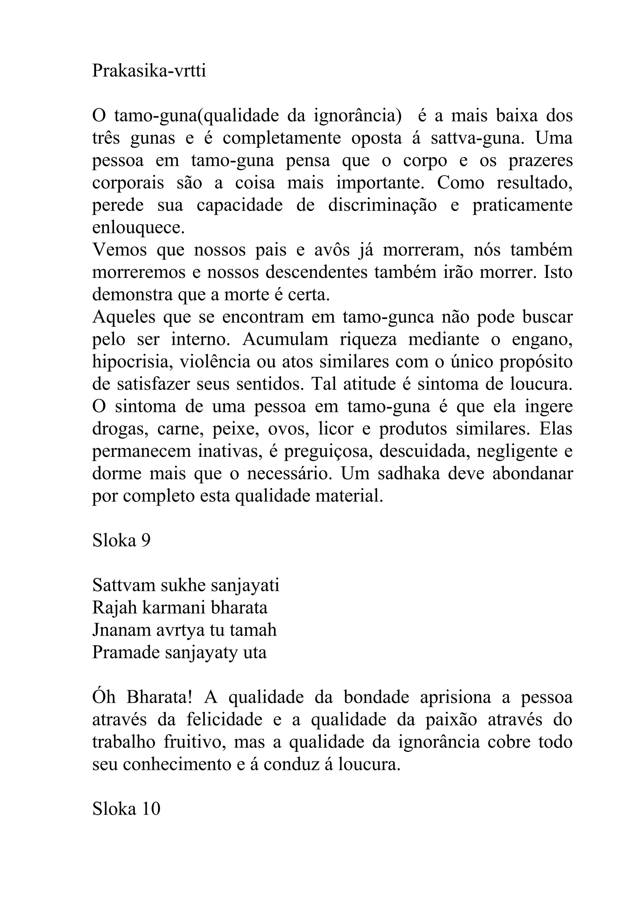 Prakasika-vrtti

O tamo-guna(qualidade da ignorância) é a mais baixa dos
três gunas e é completamente oposta á sattva-guna. Uma
pessoa em tamo-guna pensa que o corpo e os prazeres
corporais são a coisa mais importante. Como resultado,
perede sua capacidade de discriminação e praticamente
enlouquece.
Vemos que nossos pais e avôs já morreram, nós também
morreremos e nossos descendentes também irão morrer. Isto
demonstra que a morte é certa.
Aqueles que se encontram em tamo-gunca não pode buscar
pelo ser interno. Acumulam riqueza mediante o engano,
hipocrisia, violência ou atos similares com o único propósito
de satisfazer seus sentidos. Tal atitude é sintoma de loucura.
O sintoma de uma pessoa em tamo-guna é que ela ingere
drogas, carne, peixe, ovos, licor e produtos similares. Elas
permanecem inativas, é preguiçosa, descuidada, negligente e
dorme mais que o necessário. Um sadhaka deve abondanar
por completo esta qualidade material.

Sloka 9

Sattvam sukhe sanjayati
Rajah karmani bharata
Jnanam avrtya tu tamah
Pramade sanjayaty uta

Óh Bharata! A qualidade da bondade aprisiona a pessoa
através da felicidade e a qualidade da paixão através do
trabalho fruitivo, mas a qualidade da ignorância cobre todo
seu conhecimento e á conduz á loucura.

Sloka 10
 
