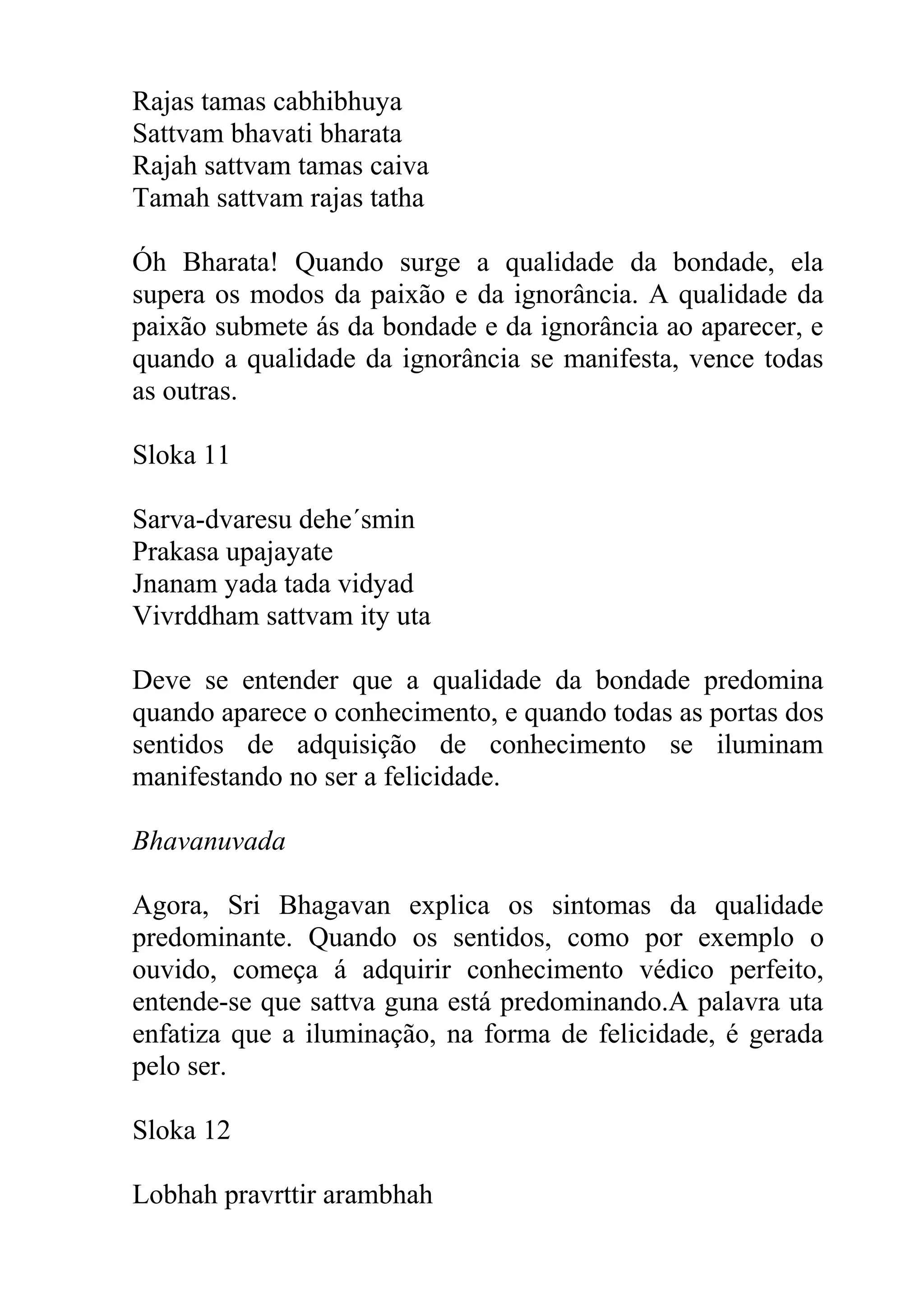 Rajas tamas cabhibhuya
Sattvam bhavati bharata
Rajah sattvam tamas caiva
Tamah sattvam rajas tatha

Óh Bharata! Quando surge a qualidade da bondade, ela
supera os modos da paixão e da ignorância. A qualidade da
paixão submete ás da bondade e da ignorância ao aparecer, e
quando a qualidade da ignorância se manifesta, vence todas
as outras.

Sloka 11

Sarva-dvaresu dehe´smin
Prakasa upajayate
Jnanam yada tada vidyad
Vivrddham sattvam ity uta

Deve se entender que a qualidade da bondade predomina
quando aparece o conhecimento, e quando todas as portas dos
sentidos de adquisição de conhecimento se iluminam
manifestando no ser a felicidade.

Bhavanuvada

Agora, Sri Bhagavan explica os sintomas da qualidade
predominante. Quando os sentidos, como por exemplo o
ouvido, começa á adquirir conhecimento védico perfeito,
entende-se que sattva guna está predominando.A palavra uta
enfatiza que a iluminação, na forma de felicidade, é gerada
pelo ser.

Sloka 12

Lobhah pravrttir arambhah
 