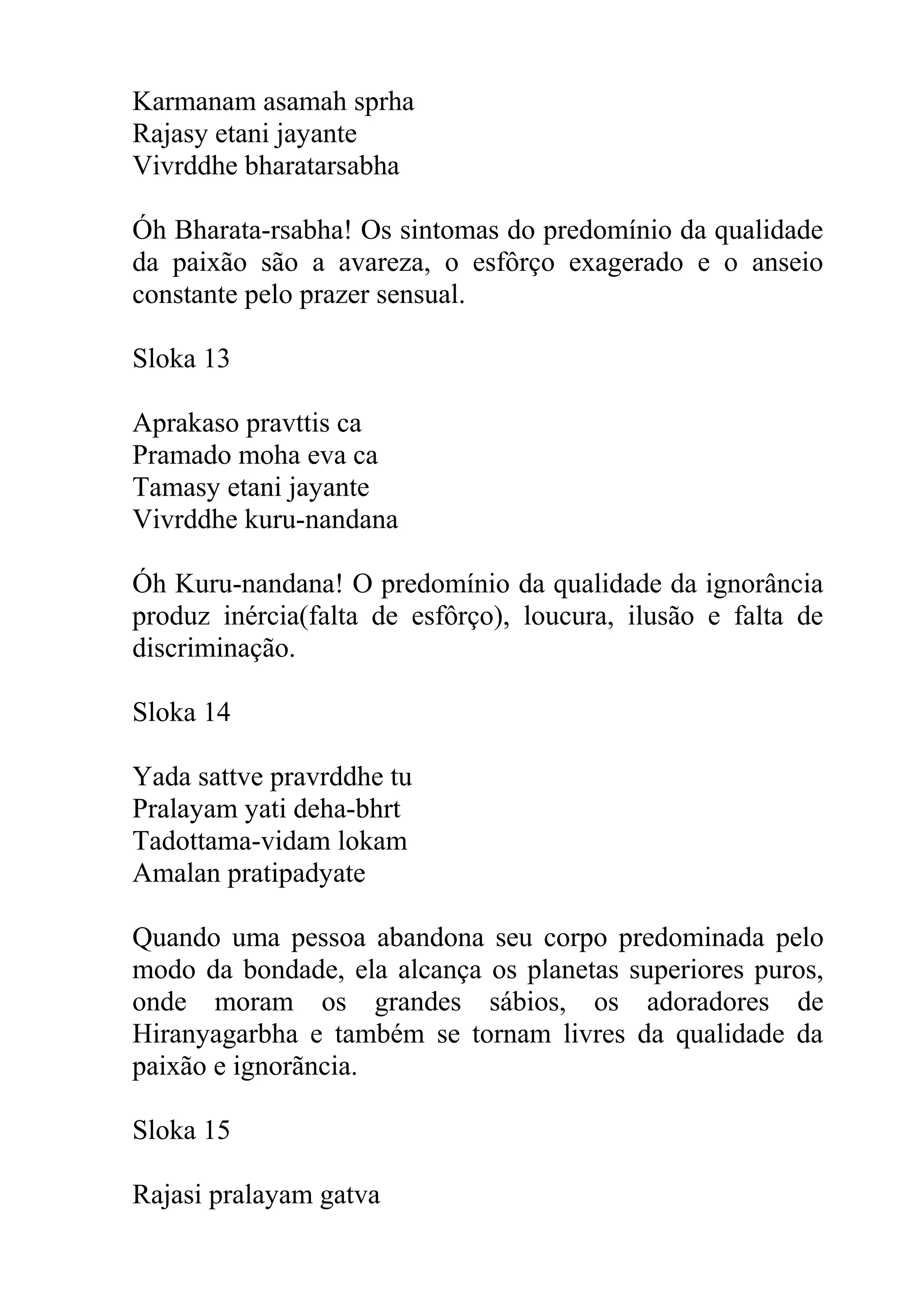 Karmanam asamah sprha
Rajasy etani jayante
Vivrddhe bharatarsabha

Óh Bharata-rsabha! Os sintomas do predomínio da qualidade
da paixão são a avareza, o esfôrço exagerado e o anseio
constante pelo prazer sensual.

Sloka 13

Aprakaso pravttis ca
Pramado moha eva ca
Tamasy etani jayante
Vivrddhe kuru-nandana

Óh Kuru-nandana! O predomínio da qualidade da ignorância
produz inércia(falta de esfôrço), loucura, ilusão e falta de
discriminação.

Sloka 14

Yada sattve pravrddhe tu
Pralayam yati deha-bhrt
Tadottama-vidam lokam
Amalan pratipadyate

Quando uma pessoa abandona seu corpo predominada pelo
modo da bondade, ela alcança os planetas superiores puros,
onde moram os grandes sábios, os adoradores de
Hiranyagarbha e também se tornam livres da qualidade da
paixão e ignorãncia.

Sloka 15

Rajasi pralayam gatva
 