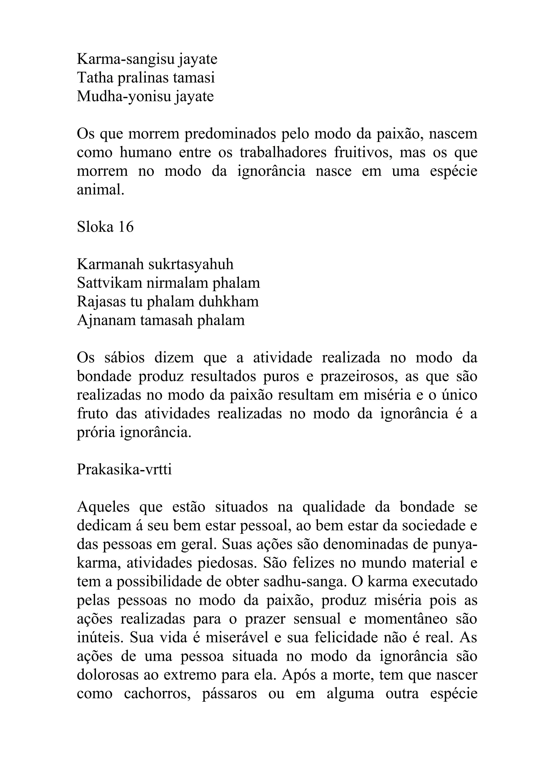 Karma-sangisu jayate
Tatha pralinas tamasi
Mudha-yonisu jayate

Os que morrem predominados pelo modo da paixão, nascem
como humano entre os trabalhadores fruitivos, mas os que
morrem no modo da ignorância nasce em uma espécie
animal.

Sloka 16

Karmanah sukrtasyahuh
Sattvikam nirmalam phalam
Rajasas tu phalam duhkham
Ajnanam tamasah phalam

Os sábios dizem que a atividade realizada no modo da
bondade produz resultados puros e prazeirosos, as que são
realizadas no modo da paixão resultam em miséria e o único
fruto das atividades realizadas no modo da ignorância é a
prória ignorância.

Prakasika-vrtti

Aqueles que estão situados na qualidade da bondade se
dedicam á seu bem estar pessoal, ao bem estar da sociedade e
das pessoas em geral. Suas ações são denominadas de punya-
karma, atividades piedosas. São felizes no mundo material e
tem a possibilidade de obter sadhu-sanga. O karma executado
pelas pessoas no modo da paixão, produz miséria pois as
ações realizadas para o prazer sensual e momentâneo são
inúteis. Sua vida é miserável e sua felicidade não é real. As
ações de uma pessoa situada no modo da ignorância são
dolorosas ao extremo para ela. Após a morte, tem que nascer
como cachorros, pássaros ou em alguma outra espécie
 