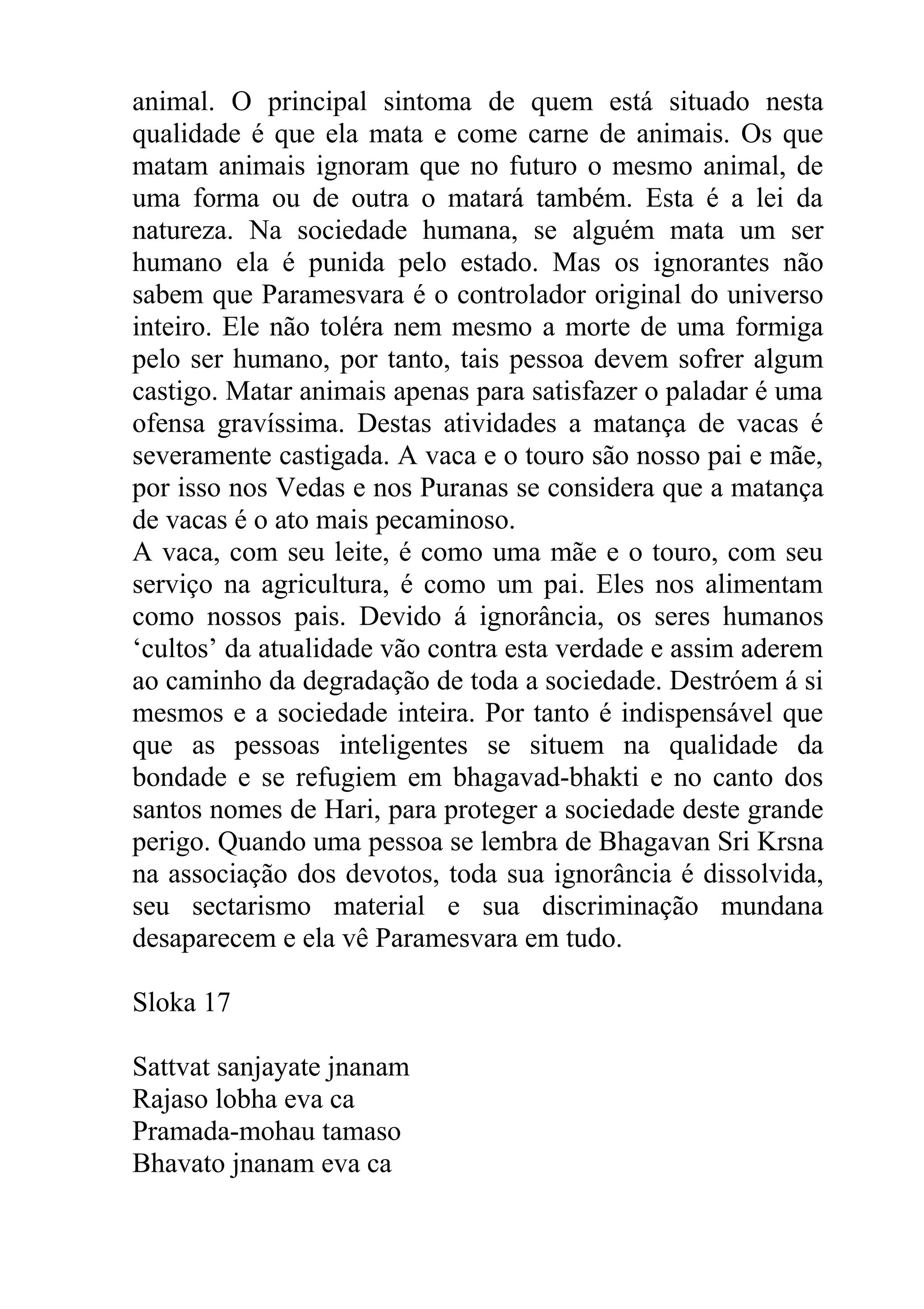 animal. O principal sintoma de quem está situado nesta
qualidade é que ela mata e come carne de animais. Os que
matam animais ignoram que no futuro o mesmo animal, de
uma forma ou de outra o matará também. Esta é a lei da
natureza. Na sociedade humana, se alguém mata um ser
humano ela é punida pelo estado. Mas os ignorantes não
sabem que Paramesvara é o controlador original do universo
inteiro. Ele não toléra nem mesmo a morte de uma formiga
pelo ser humano, por tanto, tais pessoa devem sofrer algum
castigo. Matar animais apenas para satisfazer o paladar é uma
ofensa gravíssima. Destas atividades a matança de vacas é
severamente castigada. A vaca e o touro são nosso pai e mãe,
por isso nos Vedas e nos Puranas se considera que a matança
de vacas é o ato mais pecaminoso.
A vaca, com seu leite, é como uma mãe e o touro, com seu
serviço na agricultura, é como um pai. Eles nos alimentam
como nossos pais. Devido á ignorância, os seres humanos
‘cultos’ da atualidade vão contra esta verdade e assim aderem
ao caminho da degradação de toda a sociedade. Destróem á si
mesmos e a sociedade inteira. Por tanto é indispensável que
que as pessoas inteligentes se situem na qualidade da
bondade e se refugiem em bhagavad-bhakti e no canto dos
santos nomes de Hari, para proteger a sociedade deste grande
perigo. Quando uma pessoa se lembra de Bhagavan Sri Krsna
na associação dos devotos, toda sua ignorância é dissolvida,
seu sectarismo material e sua discriminação mundana
desaparecem e ela vê Paramesvara em tudo.

Sloka 17

Sattvat sanjayate jnanam
Rajaso lobha eva ca
Pramada-mohau tamaso
Bhavato jnanam eva ca
 