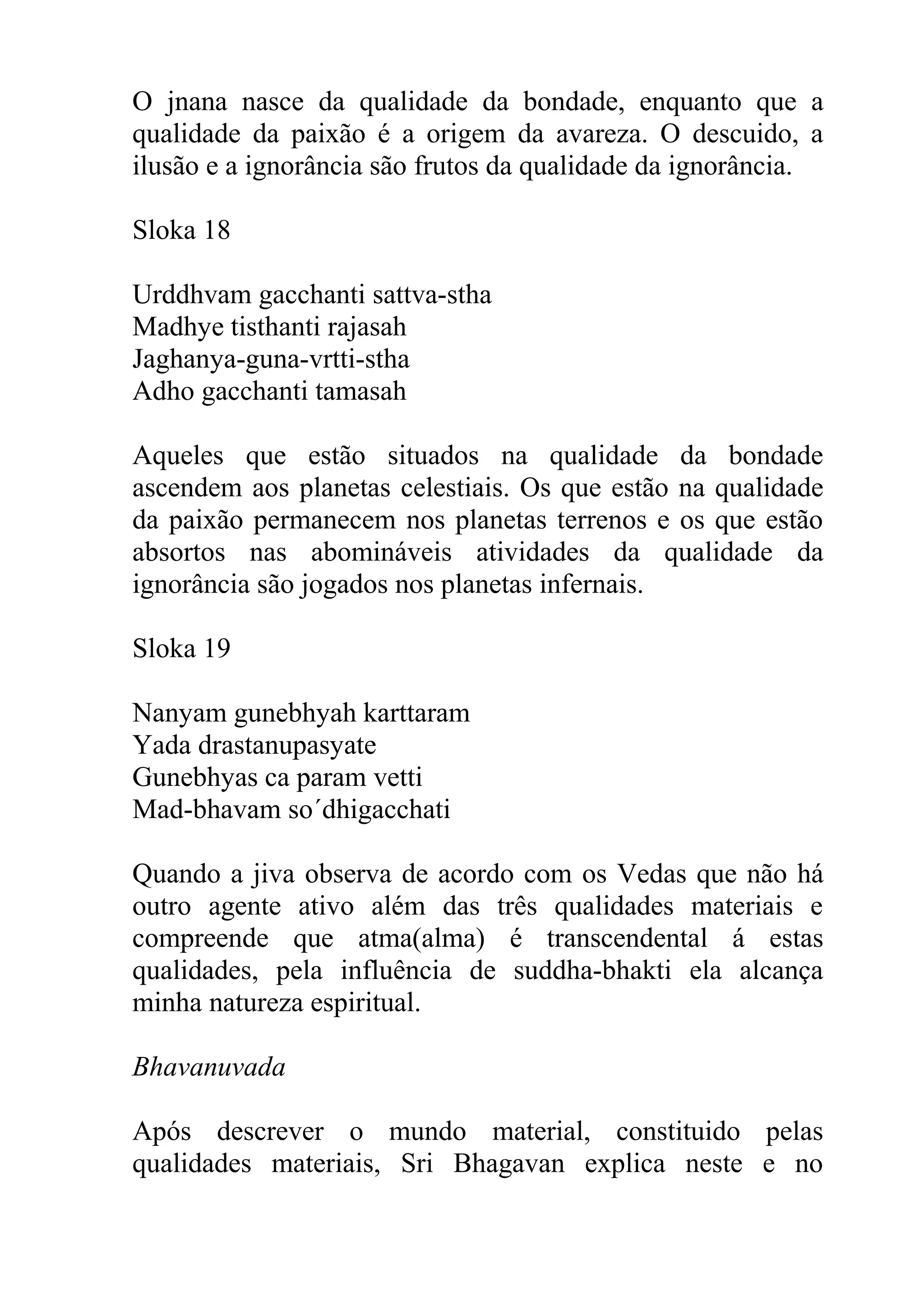 O jnana nasce da qualidade da bondade, enquanto que a
qualidade da paixão é a origem da avareza. O descuido, a
ilusão e a ignorância são frutos da qualidade da ignorância.

Sloka 18

Urddhvam gacchanti sattva-stha
Madhye tisthanti rajasah
Jaghanya-guna-vrtti-stha
Adho gacchanti tamasah

Aqueles que estão situados na qualidade da bondade
ascendem aos planetas celestiais. Os que estão na qualidade
da paixão permanecem nos planetas terrenos e os que estão
absortos nas abomináveis atividades da qualidade da
ignorância são jogados nos planetas infernais.

Sloka 19

Nanyam gunebhyah karttaram
Yada drastanupasyate
Gunebhyas ca param vetti
Mad-bhavam so´dhigacchati

Quando a jiva observa de acordo com os Vedas que não há
outro agente ativo além das três qualidades materiais e
compreende que atma(alma) é transcendental á estas
qualidades, pela influência de suddha-bhakti ela alcança
minha natureza espiritual.

Bhavanuvada

Após descrever o mundo material, constituido pelas
qualidades materiais, Sri Bhagavan explica neste e no
 