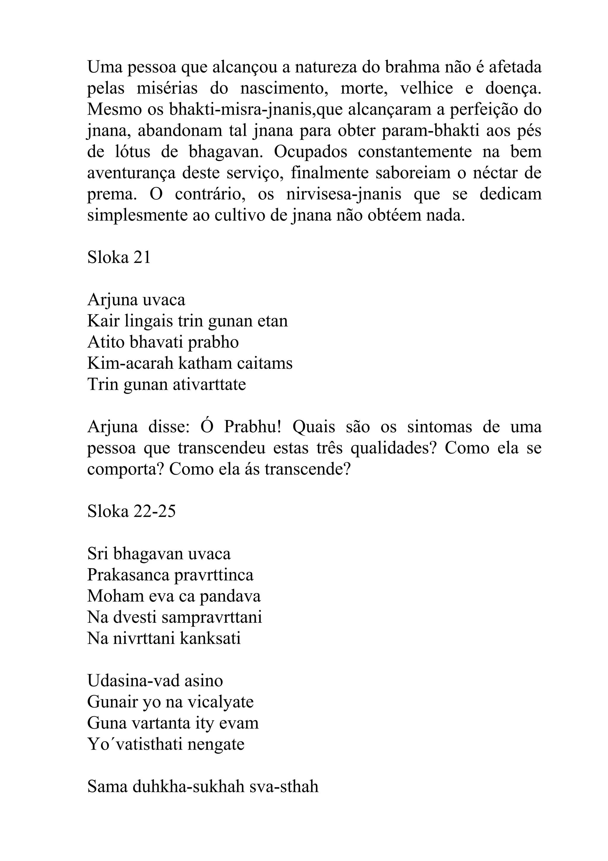 Uma pessoa que alcançou a natureza do brahma não é afetada
pelas misérias do nascimento, morte, velhice e doença.
Mesmo os bhakti-misra-jnanis,que alcançaram a perfeição do
jnana, abandonam tal jnana para obter param-bhakti aos pés
de lótus de bhagavan. Ocupados constantemente na bem
aventurança deste serviço, finalmente saboreiam o néctar de
prema. O contrário, os nirvisesa-jnanis que se dedicam
simplesmente ao cultivo de jnana não obtéem nada.

Sloka 21

Arjuna uvaca
Kair lingais trin gunan etan
Atito bhavati prabho
Kim-acarah katham caitams
Trin gunan ativarttate

Arjuna disse: Ó Prabhu! Quais são os sintomas de uma
pessoa que transcendeu estas três qualidades? Como ela se
comporta? Como ela ás transcende?

Sloka 22-25

Sri bhagavan uvaca
Prakasanca pravrttinca
Moham eva ca pandava
Na dvesti sampravrttani
Na nivrttani kanksati

Udasina-vad asino
Gunair yo na vicalyate
Guna vartanta ity evam
Yo´vatisthati nengate

Sama duhkha-sukhah sva-sthah
 