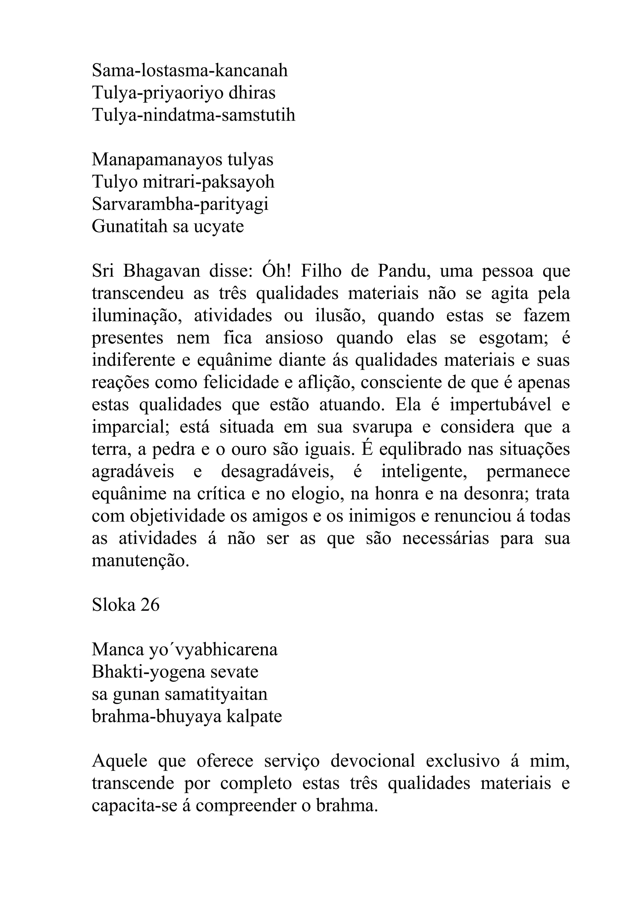 Sama-lostasma-kancanah
Tulya-priyaoriyo dhiras
Tulya-nindatma-samstutih

Manapamanayos tulyas
Tulyo mitrari-paksayoh
Sarvarambha-parityagi
Gunatitah sa ucyate

Sri Bhagavan disse: Óh! Filho de Pandu, uma pessoa que
transcendeu as três qualidades materiais não se agita pela
iluminação, atividades ou ilusão, quando estas se fazem
presentes nem fica ansioso quando elas se esgotam; é
indiferente e equânime diante ás qualidades materiais e suas
reações como felicidade e aflição, consciente de que é apenas
estas qualidades que estão atuando. Ela é impertubável e
imparcial; está situada em sua svarupa e considera que a
terra, a pedra e o ouro são iguais. É equlibrado nas situações
agradáveis e desagradáveis, é inteligente, permanece
equânime na crítica e no elogio, na honra e na desonra; trata
com objetividade os amigos e os inimigos e renunciou á todas
as atividades á não ser as que são necessárias para sua
manutenção.

Sloka 26

Manca yo´vyabhicarena
Bhakti-yogena sevate
sa gunan samatityaitan
brahma-bhuyaya kalpate

Aquele que oferece serviço devocional exclusivo á mim,
transcende por completo estas três qualidades materiais e
capacita-se á compreender o brahma.
 