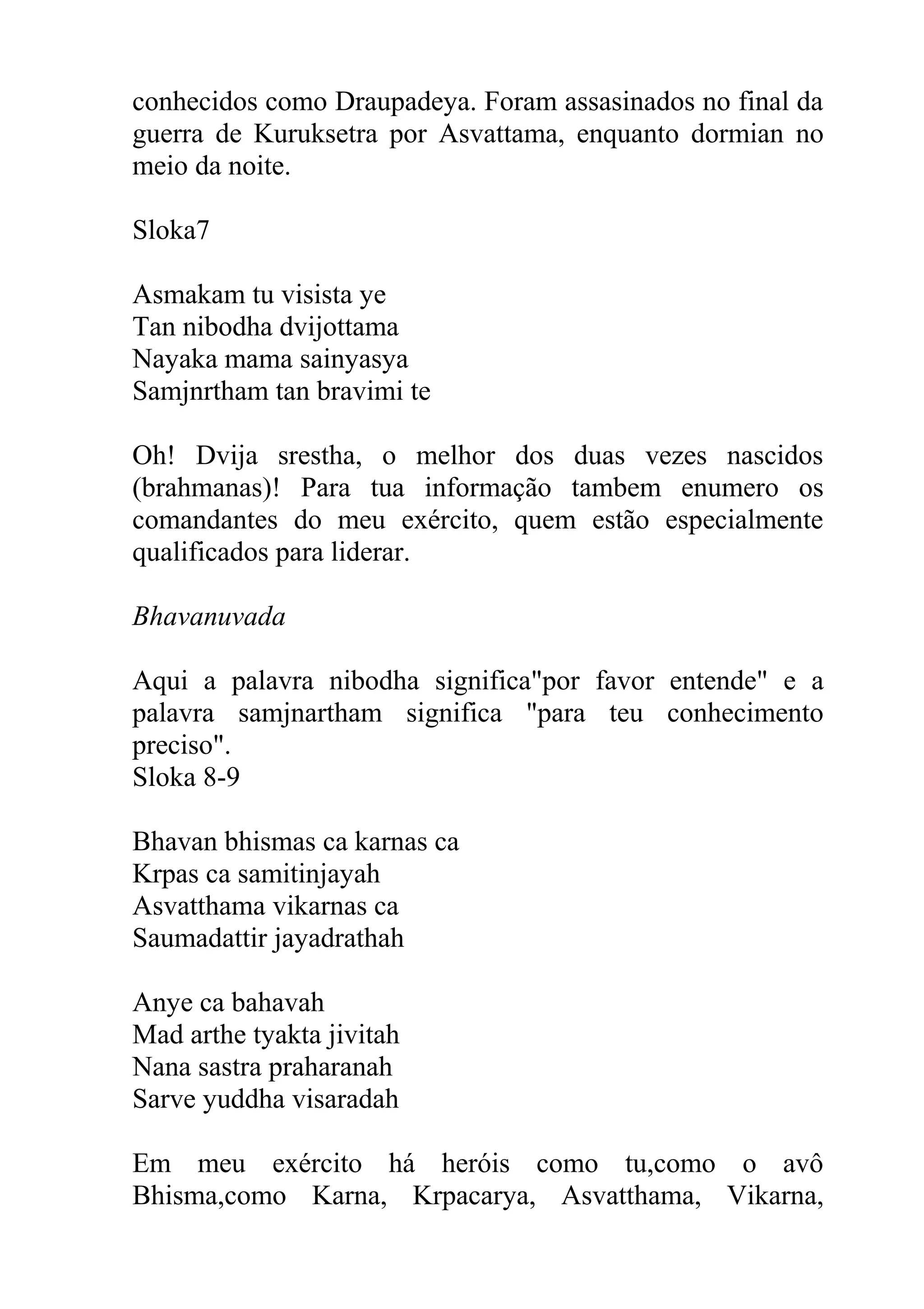 conhecidos como Draupadeya. Foram assasinados no final da
guerra de Kuruksetra por Asvattama, enquanto dormian no
meio da noite.

Sloka7

Asmakam tu visista ye
Tan nibodha dvijottama
Nayaka mama sainyasya
Samjnrtham tan bravimi te

Oh! Dvija srestha, o melhor dos duas vezes nascidos
(brahmanas)! Para tua informação tambem enumero os
comandantes do meu exército, quem estão especialmente
qualificados para liderar.

Bhavanuvada

Aqui a palavra nibodha significa"por favor entende" e a
palavra samjnartham significa "para teu conhecimento
preciso".
Sloka 8-9

Bhavan bhismas ca karnas ca
Krpas ca samitinjayah
Asvatthama vikarnas ca
Saumadattir jayadrathah

Anye ca bahavah
Mad arthe tyakta jivitah
Nana sastra praharanah
Sarve yuddha visaradah

Em meu exército há heróis como tu,como o avô
Bhisma,como Karna, Krpacarya, Asvatthama, Vikarna,
 