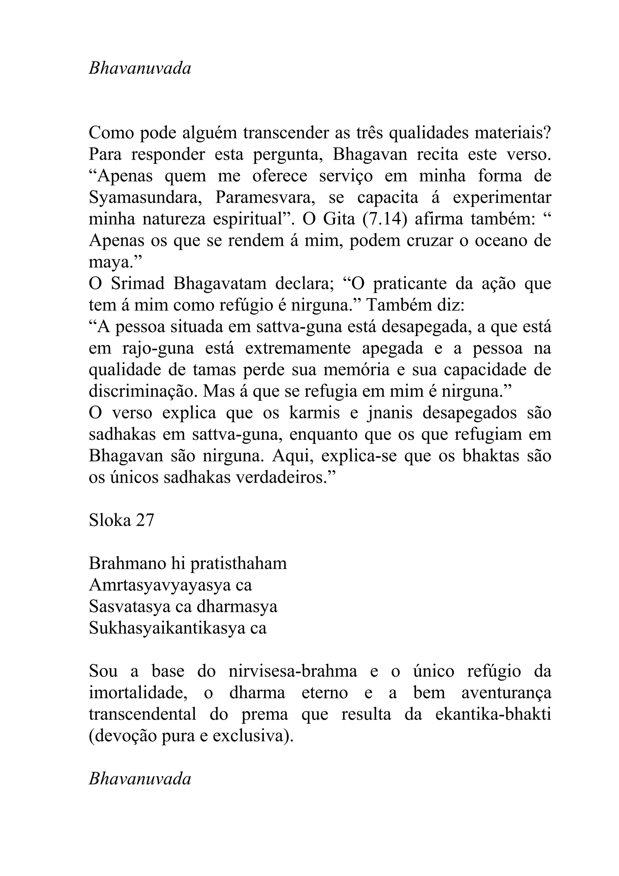 Bhavanuvada


Como pode alguém transcender as três qualidades materiais?
Para responder esta pergunta, Bhagavan recita este verso.
“Apenas quem me oferece serviço em minha forma de
Syamasundara, Paramesvara, se capacita á experimentar
minha natureza espiritual”. O Gita (7.14) afirma também: “
Apenas os que se rendem á mim, podem cruzar o oceano de
maya.”
O Srimad Bhagavatam declara; “O praticante da ação que
tem á mim como refúgio é nirguna.” Também diz:
“A pessoa situada em sattva-guna está desapegada, a que está
em rajo-guna está extremamente apegada e a pessoa na
qualidade de tamas perde sua memória e sua capacidade de
discriminação. Mas á que se refugia em mim é nirguna.”
O verso explica que os karmis e jnanis desapegados são
sadhakas em sattva-guna, enquanto que os que refugiam em
Bhagavan são nirguna. Aqui, explica-se que os bhaktas são
os únicos sadhakas verdadeiros.”

Sloka 27

Brahmano hi pratisthaham
Amrtasyavyayasya ca
Sasvatasya ca dharmasya
Sukhasyaikantikasya ca

Sou a base do nirvisesa-brahma e o único refúgio da
imortalidade, o dharma eterno e a bem aventurança
transcendental do prema que resulta da ekantika-bhakti
(devoção pura e exclusiva).

Bhavanuvada
 