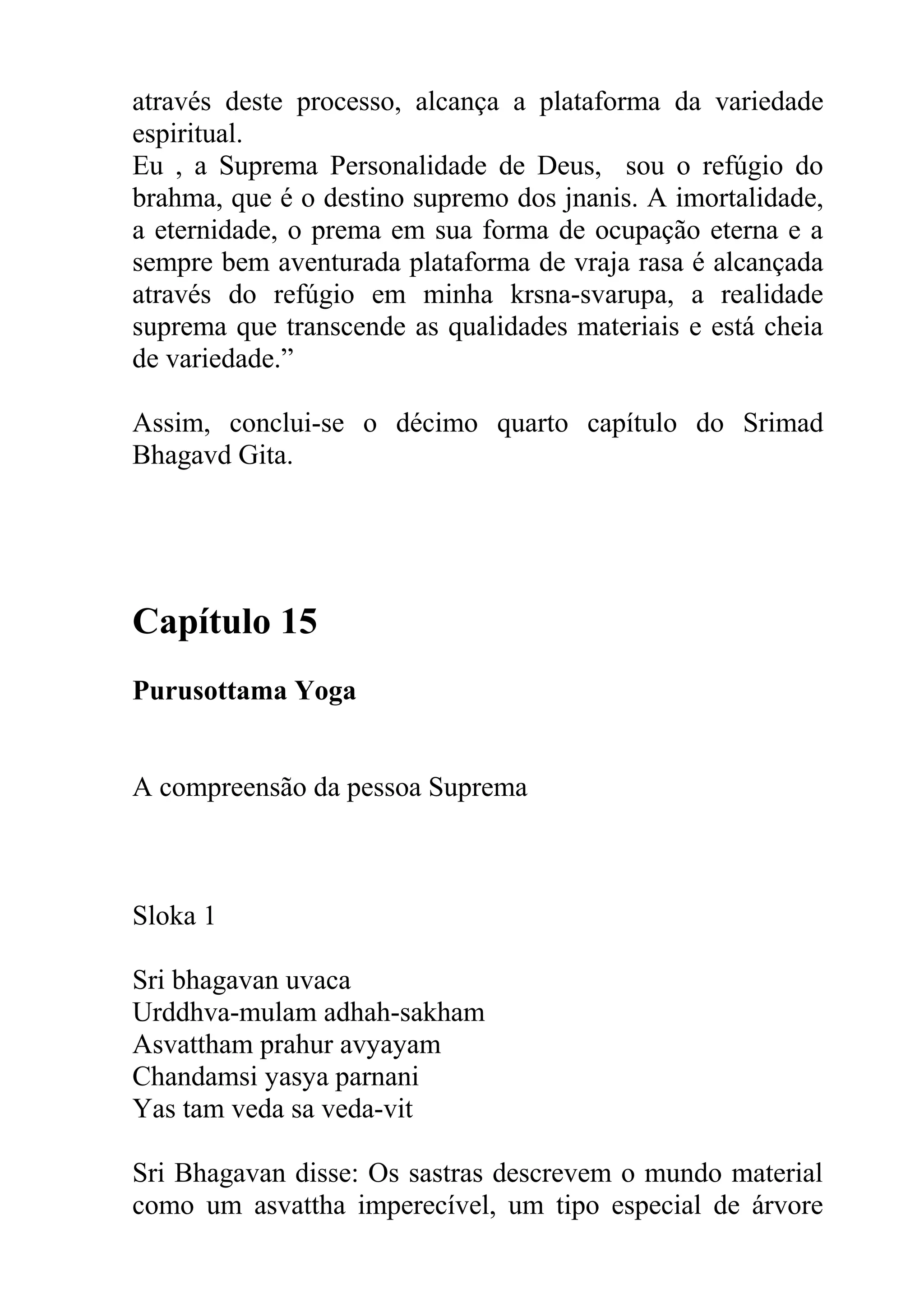 através deste processo, alcança a plataforma da variedade
espiritual.
Eu , a Suprema Personalidade de Deus, sou o refúgio do
brahma, que é o destino supremo dos jnanis. A imortalidade,
a eternidade, o prema em sua forma de ocupação eterna e a
sempre bem aventurada plataforma de vraja rasa é alcançada
através do refúgio em minha krsna-svarupa, a realidade
suprema que transcende as qualidades materiais e está cheia
de variedade.”

Assim, conclui-se o décimo quarto capítulo do Srimad
Bhagavd Gita.




Capítulo 15
Purusottama Yoga


A compreensão da pessoa Suprema



Sloka 1

Sri bhagavan uvaca
Urddhva-mulam adhah-sakham
Asvattham prahur avyayam
Chandamsi yasya parnani
Yas tam veda sa veda-vit

Sri Bhagavan disse: Os sastras descrevem o mundo material
como um asvattha imperecível, um tipo especial de árvore
 