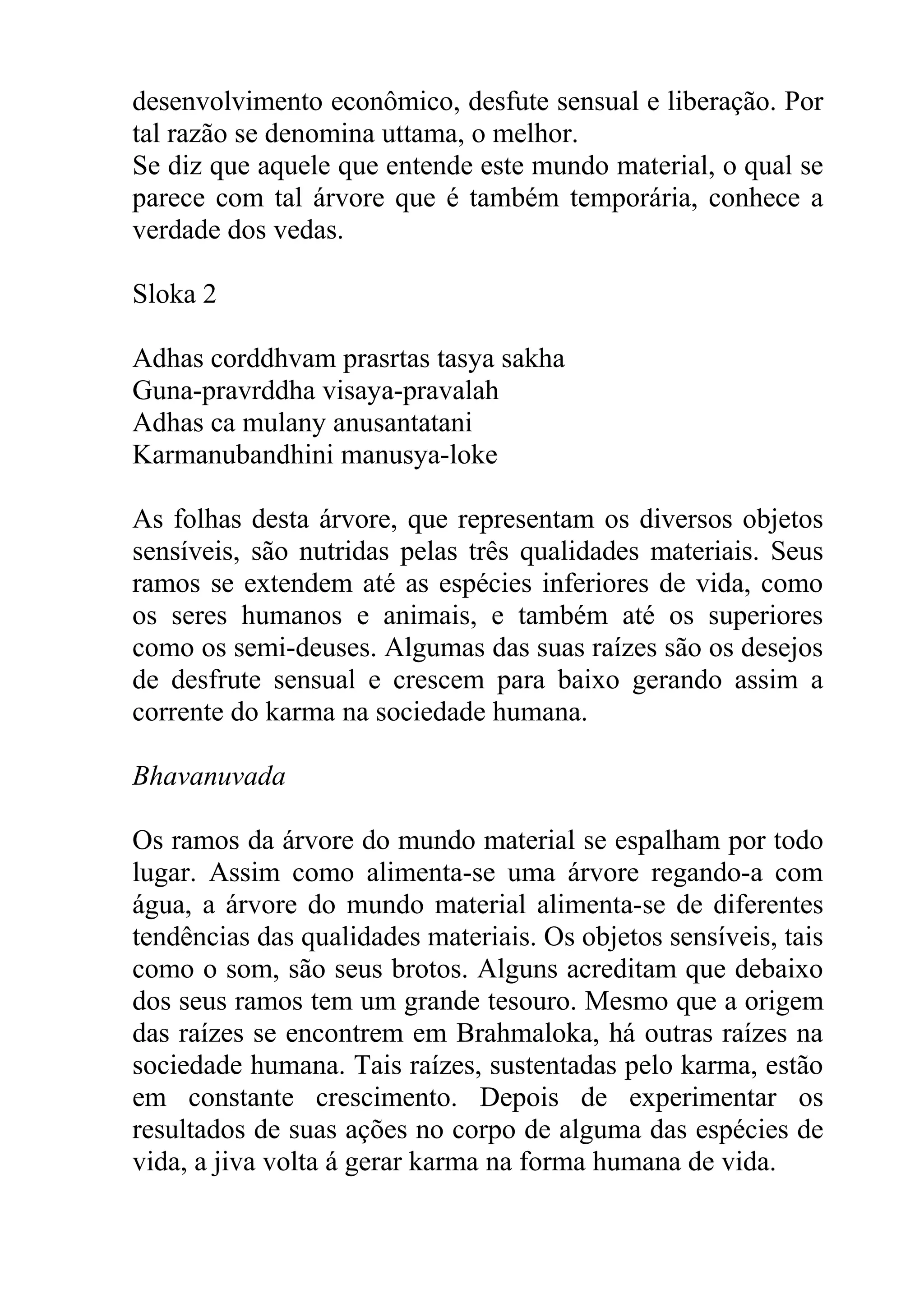 desenvolvimento econômico, desfute sensual e liberação. Por
tal razão se denomina uttama, o melhor.
Se diz que aquele que entende este mundo material, o qual se
parece com tal árvore que é também temporária, conhece a
verdade dos vedas.

Sloka 2

Adhas corddhvam prasrtas tasya sakha
Guna-pravrddha visaya-pravalah
Adhas ca mulany anusantatani
Karmanubandhini manusya-loke

As folhas desta árvore, que representam os diversos objetos
sensíveis, são nutridas pelas três qualidades materiais. Seus
ramos se extendem até as espécies inferiores de vida, como
os seres humanos e animais, e também até os superiores
como os semi-deuses. Algumas das suas raízes são os desejos
de desfrute sensual e crescem para baixo gerando assim a
corrente do karma na sociedade humana.

Bhavanuvada

Os ramos da árvore do mundo material se espalham por todo
lugar. Assim como alimenta-se uma árvore regando-a com
água, a árvore do mundo material alimenta-se de diferentes
tendências das qualidades materiais. Os objetos sensíveis, tais
como o som, são seus brotos. Alguns acreditam que debaixo
dos seus ramos tem um grande tesouro. Mesmo que a origem
das raízes se encontrem em Brahmaloka, há outras raízes na
sociedade humana. Tais raízes, sustentadas pelo karma, estão
em constante crescimento. Depois de experimentar os
resultados de suas ações no corpo de alguma das espécies de
vida, a jiva volta á gerar karma na forma humana de vida.
 