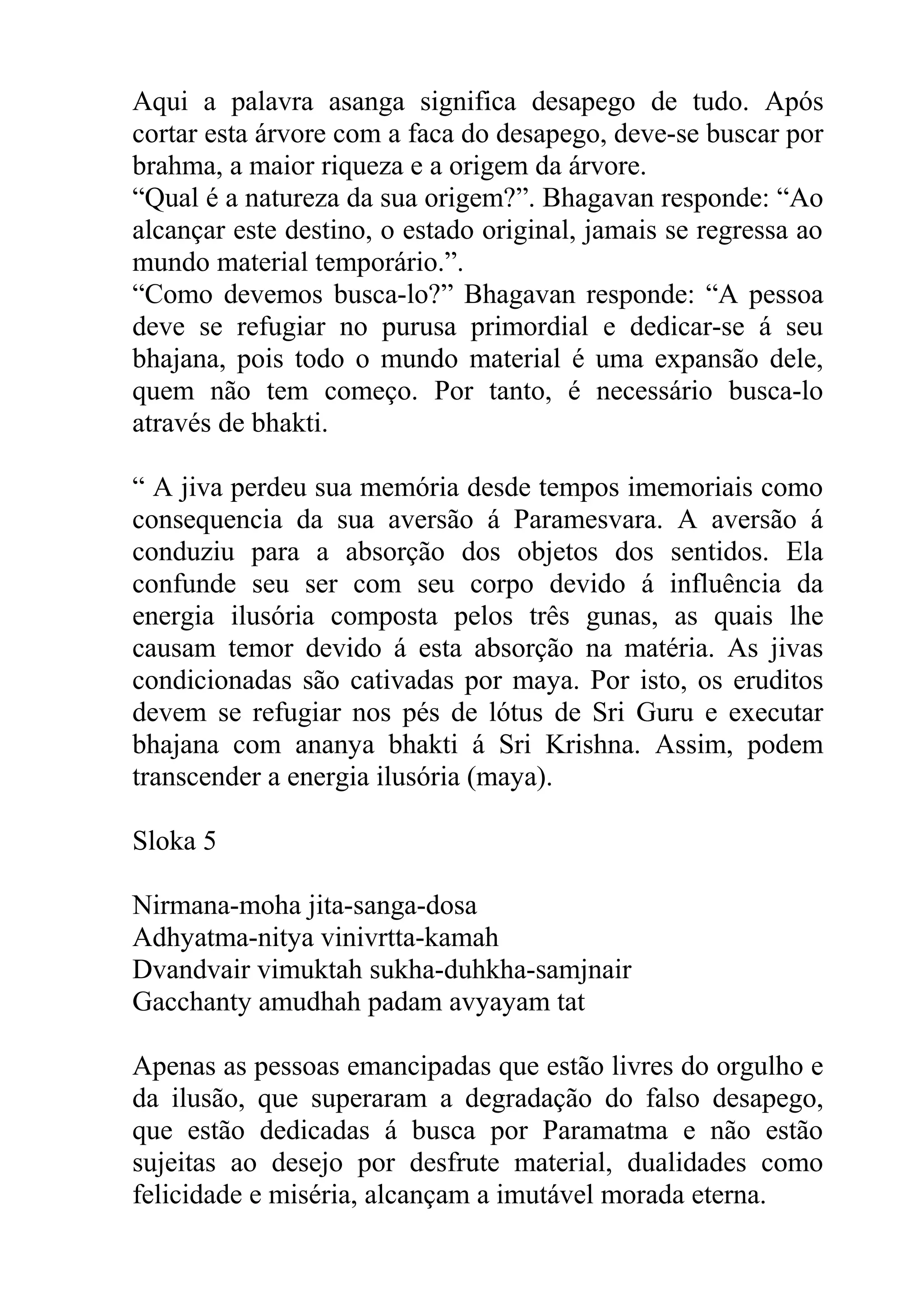 Aqui a palavra asanga significa desapego de tudo. Após
cortar esta árvore com a faca do desapego, deve-se buscar por
brahma, a maior riqueza e a origem da árvore.
“Qual é a natureza da sua origem?”. Bhagavan responde: “Ao
alcançar este destino, o estado original, jamais se regressa ao
mundo material temporário.”.
“Como devemos busca-lo?” Bhagavan responde: “A pessoa
deve se refugiar no purusa primordial e dedicar-se á seu
bhajana, pois todo o mundo material é uma expansão dele,
quem não tem começo. Por tanto, é necessário busca-lo
através de bhakti.

“ A jiva perdeu sua memória desde tempos imemoriais como
consequencia da sua aversão á Paramesvara. A aversão á
conduziu para a absorção dos objetos dos sentidos. Ela
confunde seu ser com seu corpo devido á influência da
energia ilusória composta pelos três gunas, as quais lhe
causam temor devido á esta absorção na matéria. As jivas
condicionadas são cativadas por maya. Por isto, os eruditos
devem se refugiar nos pés de lótus de Sri Guru e executar
bhajana com ananya bhakti á Sri Krishna. Assim, podem
transcender a energia ilusória (maya).

Sloka 5

Nirmana-moha jita-sanga-dosa
Adhyatma-nitya vinivrtta-kamah
Dvandvair vimuktah sukha-duhkha-samjnair
Gacchanty amudhah padam avyayam tat

Apenas as pessoas emancipadas que estão livres do orgulho e
da ilusão, que superaram a degradação do falso desapego,
que estão dedicadas á busca por Paramatma e não estão
sujeitas ao desejo por desfrute material, dualidades como
felicidade e miséria, alcançam a imutável morada eterna.
 