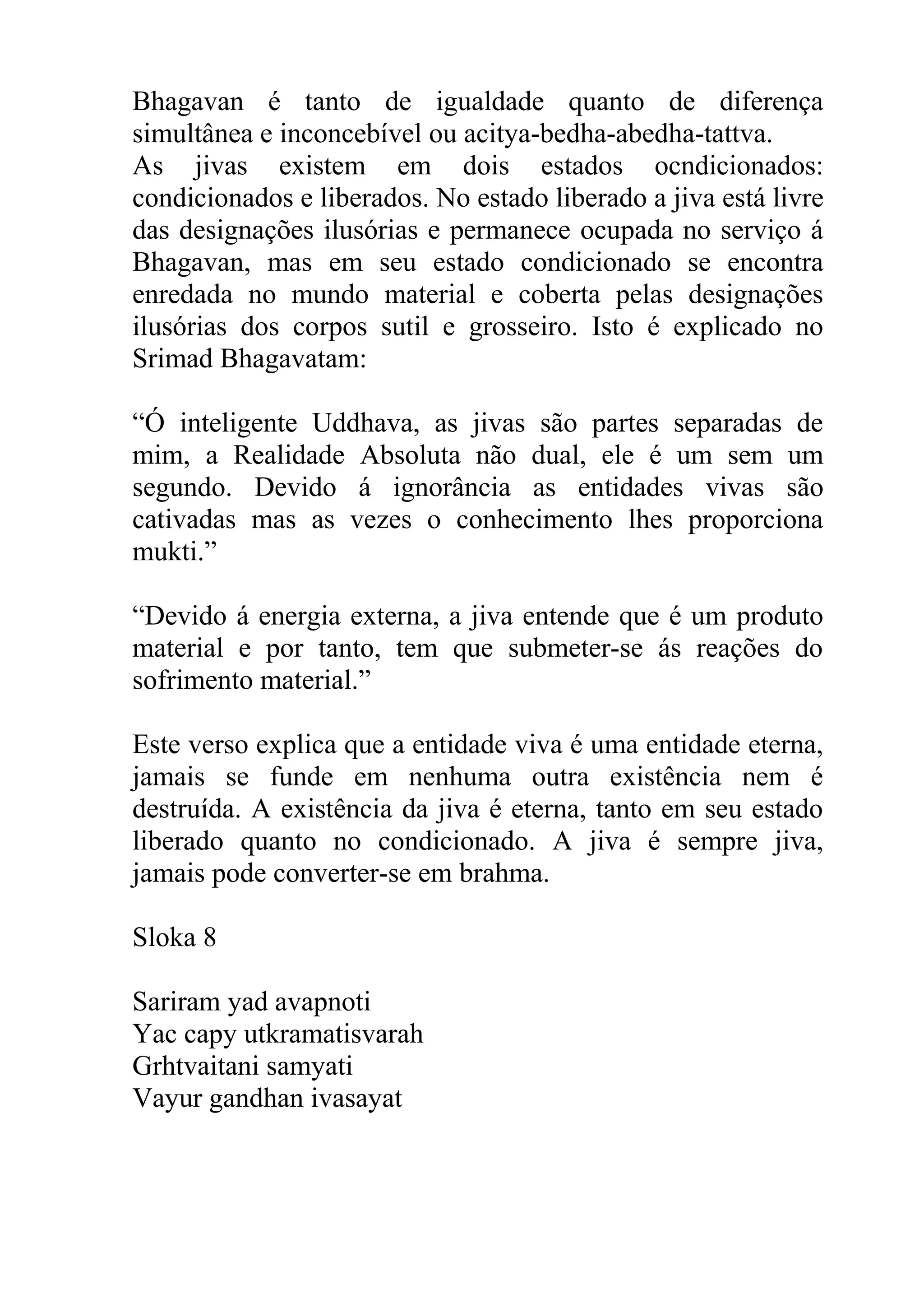 Bhagavan é tanto de igualdade quanto de diferença
simultânea e inconcebível ou acitya-bedha-abedha-tattva.
As jivas existem em dois estados ocndicionados:
condicionados e liberados. No estado liberado a jiva está livre
das designações ilusórias e permanece ocupada no serviço á
Bhagavan, mas em seu estado condicionado se encontra
enredada no mundo material e coberta pelas designações
ilusórias dos corpos sutil e grosseiro. Isto é explicado no
Srimad Bhagavatam:

“Ó inteligente Uddhava, as jivas são partes separadas de
mim, a Realidade Absoluta não dual, ele é um sem um
segundo. Devido á ignorância as entidades vivas são
cativadas mas as vezes o conhecimento lhes proporciona
mukti.”

“Devido á energia externa, a jiva entende que é um produto
material e por tanto, tem que submeter-se ás reações do
sofrimento material.”

Este verso explica que a entidade viva é uma entidade eterna,
jamais se funde em nenhuma outra existência nem é
destruída. A existência da jiva é eterna, tanto em seu estado
liberado quanto no condicionado. A jiva é sempre jiva,
jamais pode converter-se em brahma.

Sloka 8

Sariram yad avapnoti
Yac capy utkramatisvarah
Grhtvaitani samyati
Vayur gandhan ivasayat
 