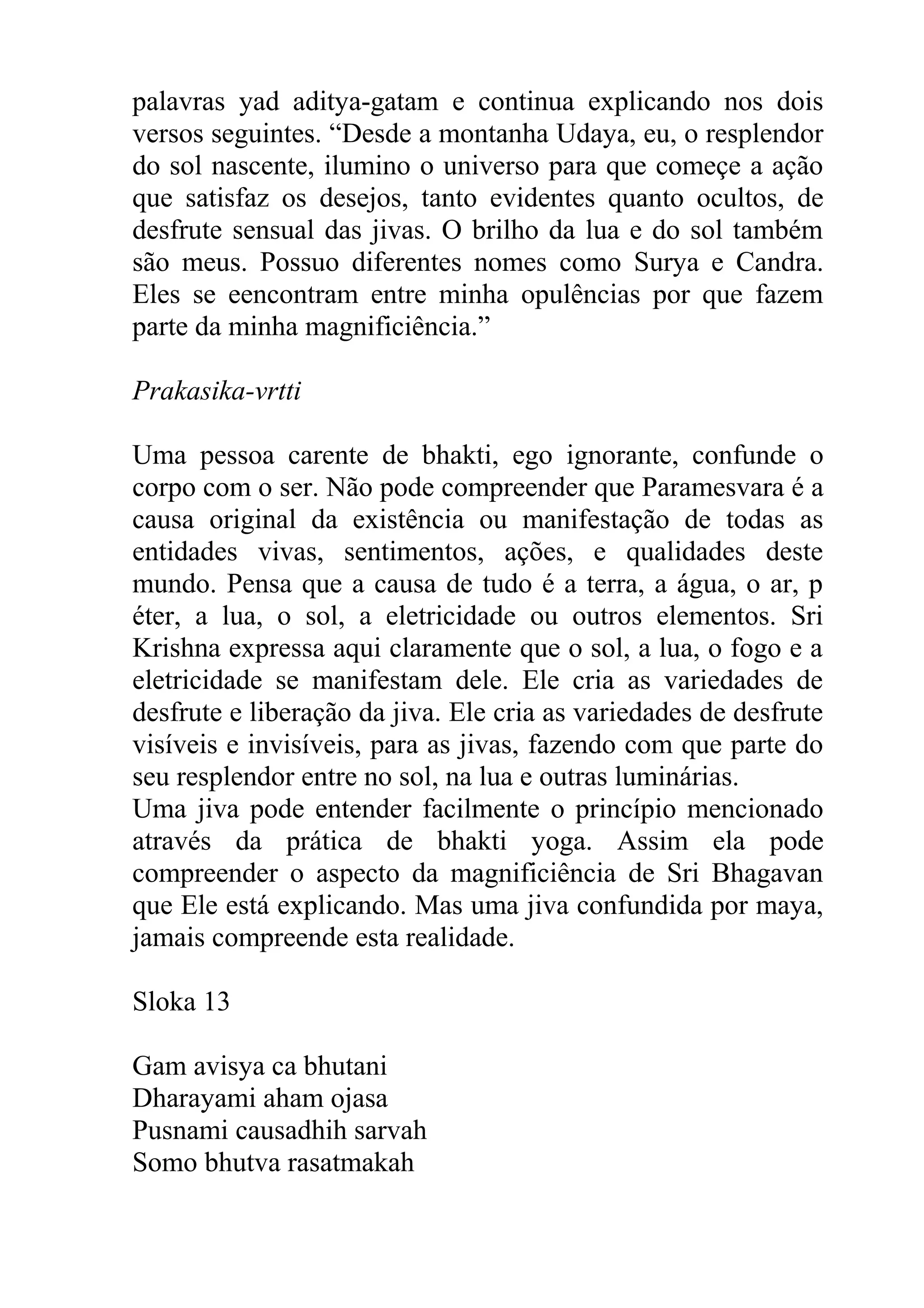 palavras yad aditya-gatam e continua explicando nos dois
versos seguintes. “Desde a montanha Udaya, eu, o resplendor
do sol nascente, ilumino o universo para que começe a ação
que satisfaz os desejos, tanto evidentes quanto ocultos, de
desfrute sensual das jivas. O brilho da lua e do sol também
são meus. Possuo diferentes nomes como Surya e Candra.
Eles se eencontram entre minha opulências por que fazem
parte da minha magnificiência.”

Prakasika-vrtti

Uma pessoa carente de bhakti, ego ignorante, confunde o
corpo com o ser. Não pode compreender que Paramesvara é a
causa original da existência ou manifestação de todas as
entidades vivas, sentimentos, ações, e qualidades deste
mundo. Pensa que a causa de tudo é a terra, a água, o ar, p
éter, a lua, o sol, a eletricidade ou outros elementos. Sri
Krishna expressa aqui claramente que o sol, a lua, o fogo e a
eletricidade se manifestam dele. Ele cria as variedades de
desfrute e liberação da jiva. Ele cria as variedades de desfrute
visíveis e invisíveis, para as jivas, fazendo com que parte do
seu resplendor entre no sol, na lua e outras luminárias.
Uma jiva pode entender facilmente o princípio mencionado
através da prática de bhakti yoga. Assim ela pode
compreender o aspecto da magnificiência de Sri Bhagavan
que Ele está explicando. Mas uma jiva confundida por maya,
jamais compreende esta realidade.

Sloka 13

Gam avisya ca bhutani
Dharayami aham ojasa
Pusnami causadhih sarvah
Somo bhutva rasatmakah
 