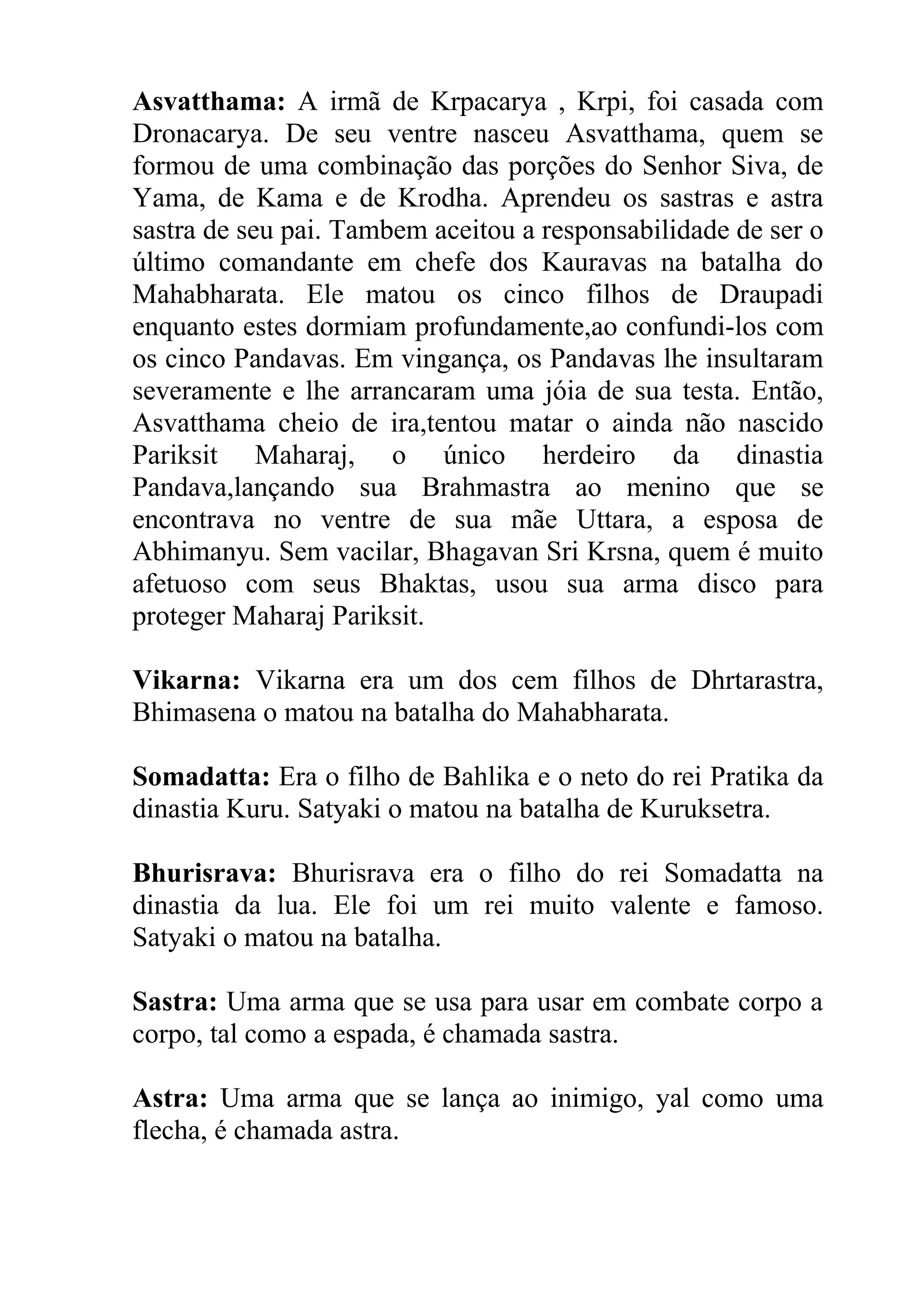 Asvatthama: A irmã de Krpacarya , Krpi, foi casada com
Dronacarya. De seu ventre nasceu Asvatthama, quem se
formou de uma combinação das porções do Senhor Siva, de
Yama, de Kama e de Krodha. Aprendeu os sastras e astra
sastra de seu pai. Tambem aceitou a responsabilidade de ser o
último comandante em chefe dos Kauravas na batalha do
Mahabharata. Ele matou os cinco filhos de Draupadi
enquanto estes dormiam profundamente,ao confundi-los com
os cinco Pandavas. Em vingança, os Pandavas lhe insultaram
severamente e lhe arrancaram uma jóia de sua testa. Então,
Asvatthama cheio de ira,tentou matar o ainda não nascido
Pariksit Maharaj, o único herdeiro da dinastia
Pandava,lançando sua Brahmastra ao menino que se
encontrava no ventre de sua mãe Uttara, a esposa de
Abhimanyu. Sem vacilar, Bhagavan Sri Krsna, quem é muito
afetuoso com seus Bhaktas, usou sua arma disco para
proteger Maharaj Pariksit.

Vikarna: Vikarna era um dos cem filhos de Dhrtarastra,
Bhimasena o matou na batalha do Mahabharata.

Somadatta: Era o filho de Bahlika e o neto do rei Pratika da
dinastia Kuru. Satyaki o matou na batalha de Kuruksetra.

Bhurisrava: Bhurisrava era o filho do rei Somadatta na
dinastia da lua. Ele foi um rei muito valente e famoso.
Satyaki o matou na batalha.

Sastra: Uma arma que se usa para usar em combate corpo a
corpo, tal como a espada, é chamada sastra.

Astra: Uma arma que se lança ao inimigo, yal como uma
flecha, é chamada astra.
 