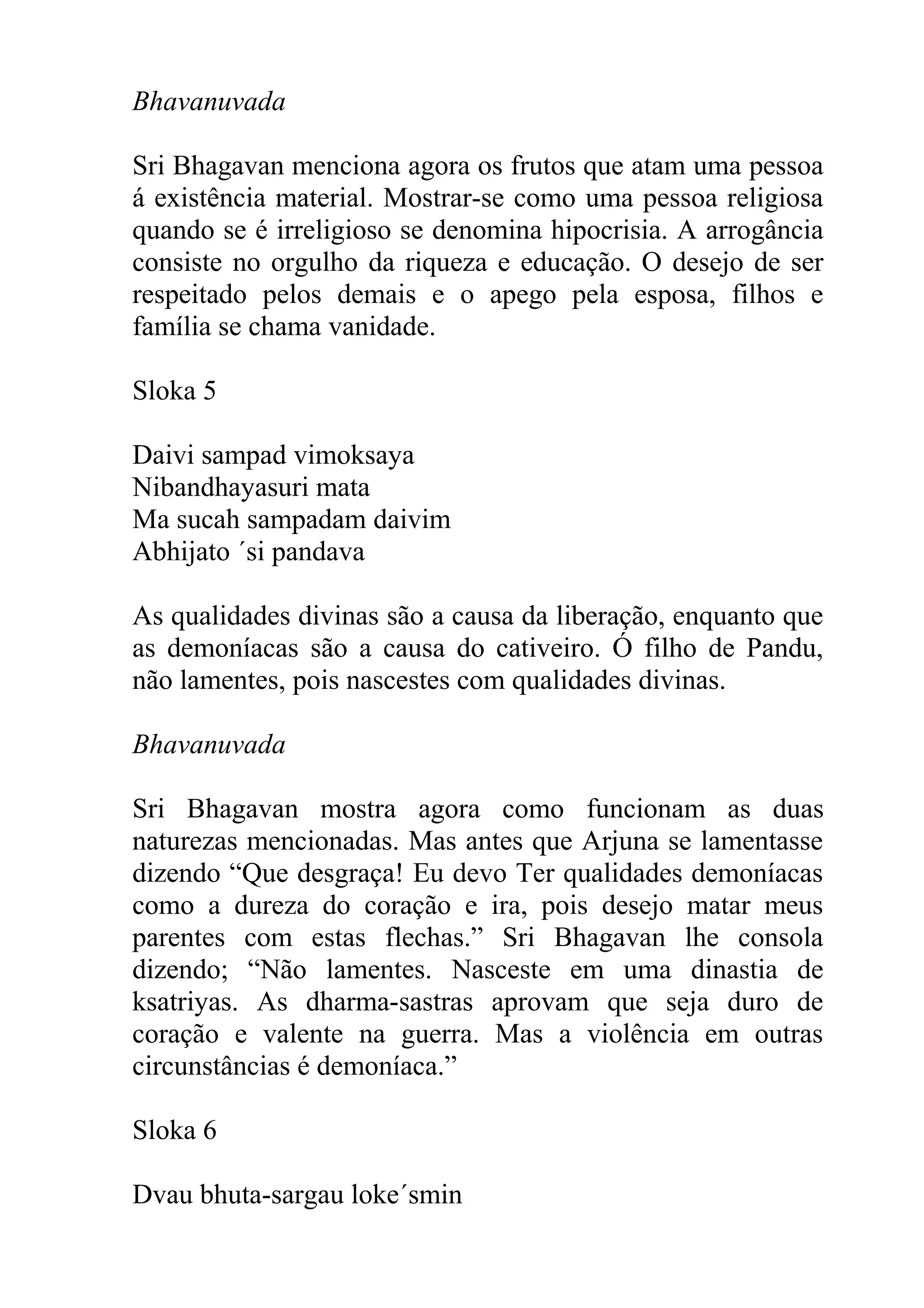 Bhavanuvada

Sri Bhagavan menciona agora os frutos que atam uma pessoa
á existência material. Mostrar-se como uma pessoa religiosa
quando se é irreligioso se denomina hipocrisia. A arrogância
consiste no orgulho da riqueza e educação. O desejo de ser
respeitado pelos demais e o apego pela esposa, filhos e
família se chama vanidade.

Sloka 5

Daivi sampad vimoksaya
Nibandhayasuri mata
Ma sucah sampadam daivim
Abhijato ´si pandava

As qualidades divinas são a causa da liberação, enquanto que
as demoníacas são a causa do cativeiro. Ó filho de Pandu,
não lamentes, pois nascestes com qualidades divinas.

Bhavanuvada

Sri Bhagavan mostra agora como funcionam as duas
naturezas mencionadas. Mas antes que Arjuna se lamentasse
dizendo “Que desgraça! Eu devo Ter qualidades demoníacas
como a dureza do coração e ira, pois desejo matar meus
parentes com estas flechas.” Sri Bhagavan lhe consola
dizendo; “Não lamentes. Nasceste em uma dinastia de
ksatriyas. As dharma-sastras aprovam que seja duro de
coração e valente na guerra. Mas a violência em outras
circunstâncias é demoníaca.”

Sloka 6

Dvau bhuta-sargau loke´smin
 