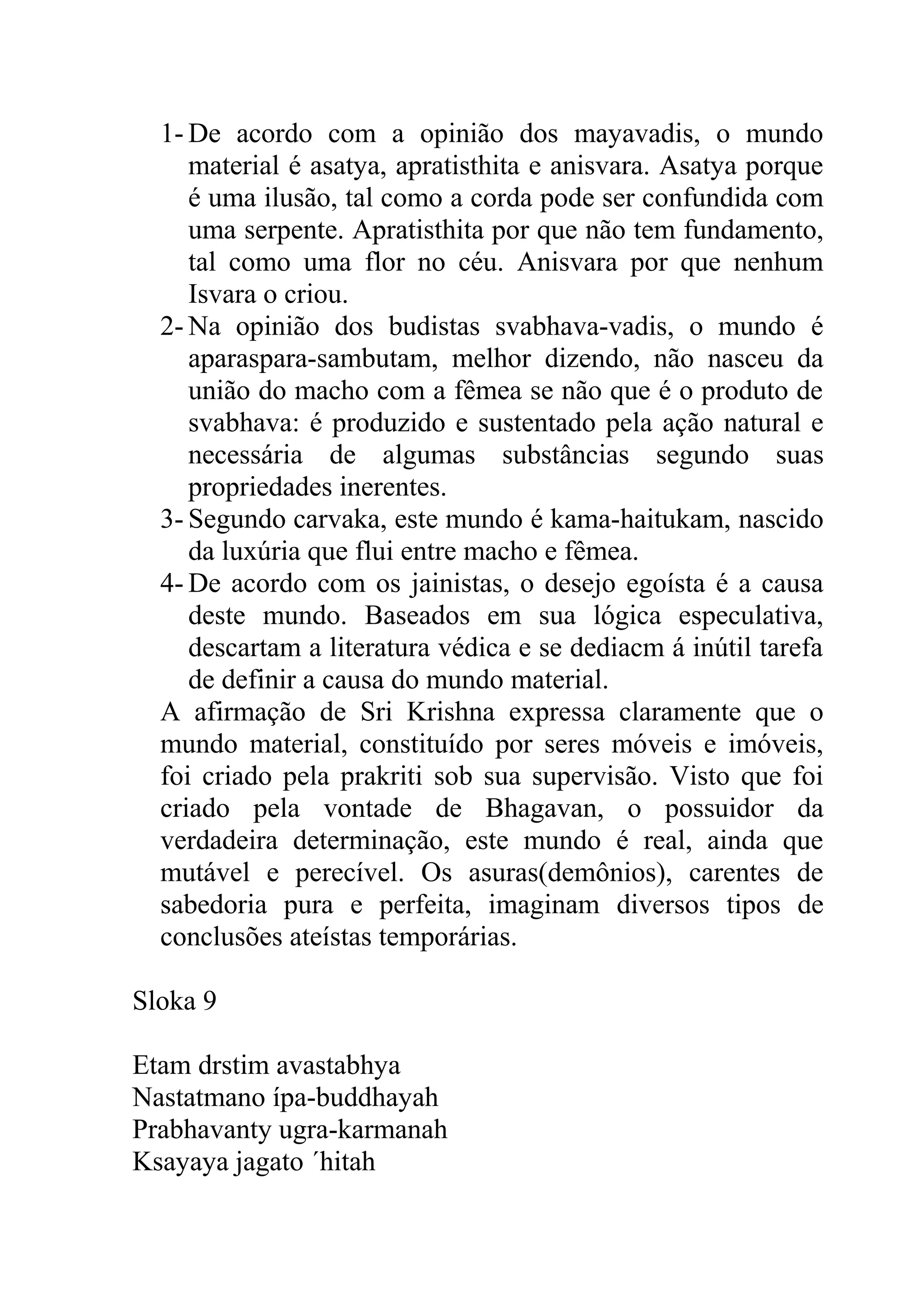 1- De acordo com a opinião dos mayavadis, o mundo
     material é asatya, apratisthita e anisvara. Asatya porque
     é uma ilusão, tal como a corda pode ser confundida com
     uma serpente. Apratisthita por que não tem fundamento,
     tal como uma flor no céu. Anisvara por que nenhum
     Isvara o criou.
  2- Na opinião dos budistas svabhava-vadis, o mundo é
     aparaspara-sambutam, melhor dizendo, não nasceu da
     união do macho com a fêmea se não que é o produto de
     svabhava: é produzido e sustentado pela ação natural e
     necessária de algumas substâncias segundo suas
     propriedades inerentes.
  3- Segundo carvaka, este mundo é kama-haitukam, nascido
     da luxúria que flui entre macho e fêmea.
  4- De acordo com os jainistas, o desejo egoísta é a causa
     deste mundo. Baseados em sua lógica especulativa,
     descartam a literatura védica e se dediacm á inútil tarefa
     de definir a causa do mundo material.
  A afirmação de Sri Krishna expressa claramente que o
  mundo material, constituído por seres móveis e imóveis,
  foi criado pela prakriti sob sua supervisão. Visto que foi
  criado pela vontade de Bhagavan, o possuidor da
  verdadeira determinação, este mundo é real, ainda que
  mutável e perecível. Os asuras(demônios), carentes de
  sabedoria pura e perfeita, imaginam diversos tipos de
  conclusões ateístas temporárias.

Sloka 9

Etam drstim avastabhya
Nastatmano ípa-buddhayah
Prabhavanty ugra-karmanah
Ksayaya jagato ´hitah
 