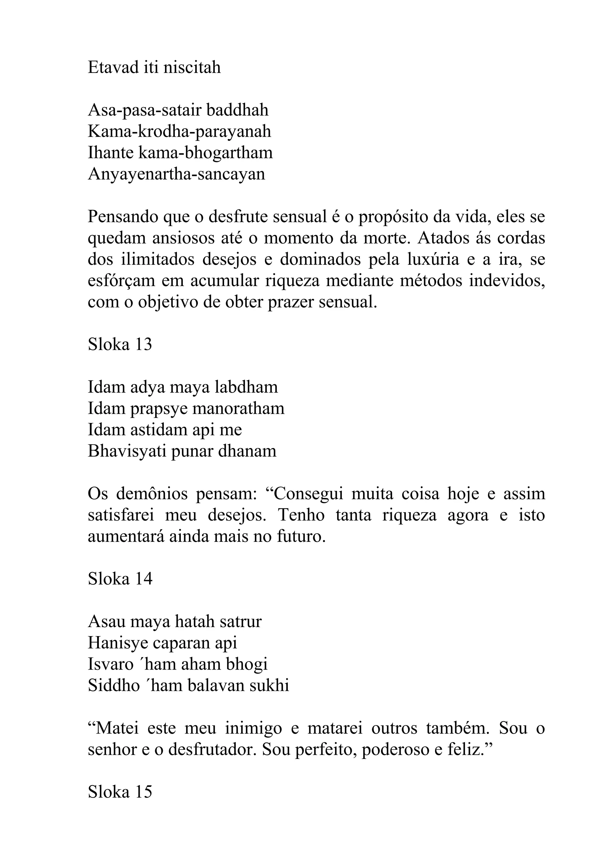 Etavad iti niscitah

Asa-pasa-satair baddhah
Kama-krodha-parayanah
Ihante kama-bhogartham
Anyayenartha-sancayan

Pensando que o desfrute sensual é o propósito da vida, eles se
quedam ansiosos até o momento da morte. Atados ás cordas
dos ilimitados desejos e dominados pela luxúria e a ira, se
esfórçam em acumular riqueza mediante métodos indevidos,
com o objetivo de obter prazer sensual.

Sloka 13

Idam adya maya labdham
Idam prapsye manoratham
Idam astidam api me
Bhavisyati punar dhanam

Os demônios pensam: “Consegui muita coisa hoje e assim
satisfarei meu desejos. Tenho tanta riqueza agora e isto
aumentará ainda mais no futuro.

Sloka 14

Asau maya hatah satrur
Hanisye caparan api
Isvaro ´ham aham bhogi
Siddho ´ham balavan sukhi

“Matei este meu inimigo e matarei outros também. Sou o
senhor e o desfrutador. Sou perfeito, poderoso e feliz.”

Sloka 15
 