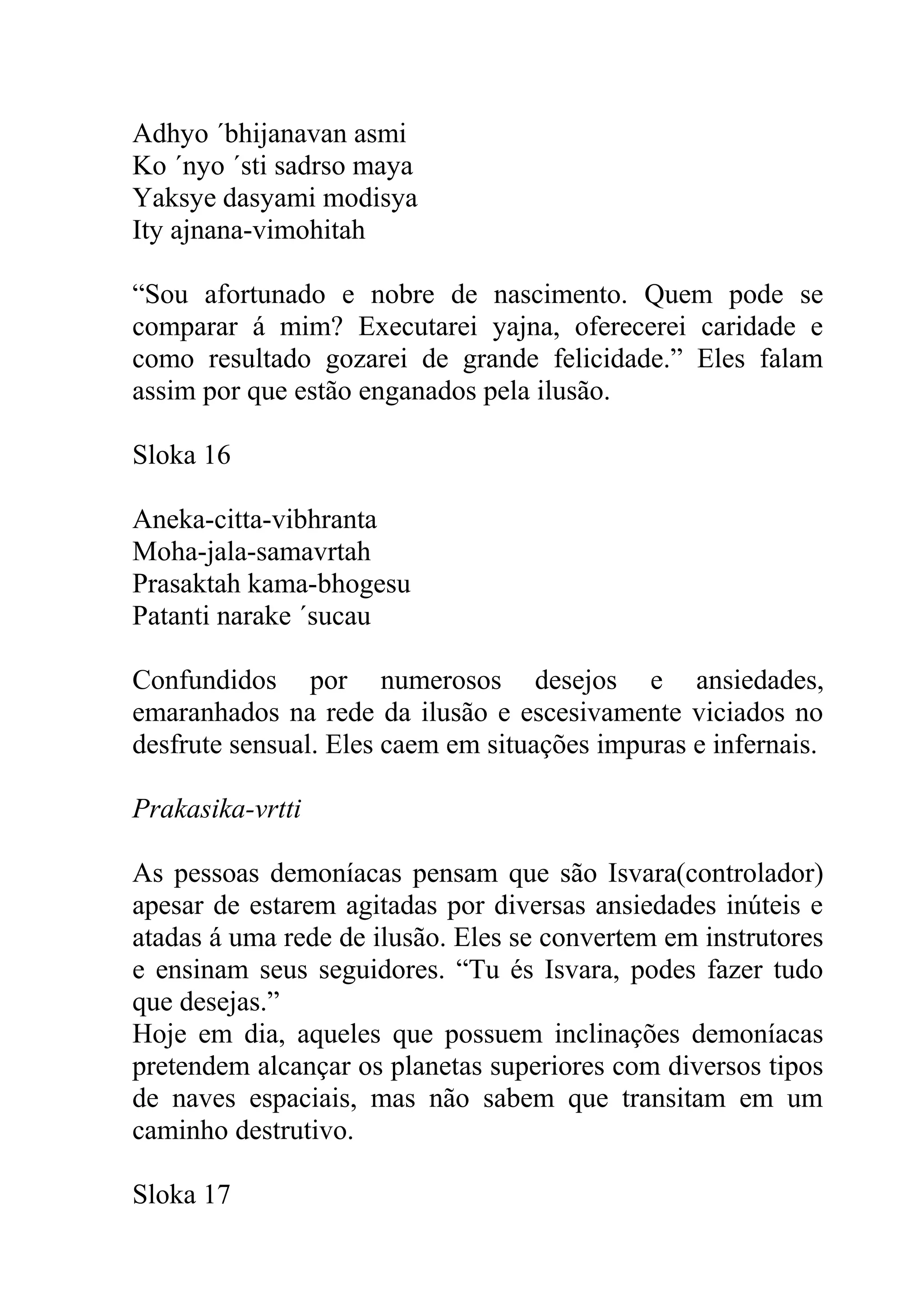 Adhyo ´bhijanavan asmi
Ko ´nyo ´sti sadrso maya
Yaksye dasyami modisya
Ity ajnana-vimohitah

“Sou afortunado e nobre de nascimento. Quem pode se
comparar á mim? Executarei yajna, oferecerei caridade e
como resultado gozarei de grande felicidade.” Eles falam
assim por que estão enganados pela ilusão.

Sloka 16

Aneka-citta-vibhranta
Moha-jala-samavrtah
Prasaktah kama-bhogesu
Patanti narake ´sucau

Confundidos por numerosos desejos e ansiedades,
emaranhados na rede da ilusão e escesivamente viciados no
desfrute sensual. Eles caem em situações impuras e infernais.

Prakasika-vrtti

As pessoas demoníacas pensam que são Isvara(controlador)
apesar de estarem agitadas por diversas ansiedades inúteis e
atadas á uma rede de ilusão. Eles se convertem em instrutores
e ensinam seus seguidores. “Tu és Isvara, podes fazer tudo
que desejas.”
Hoje em dia, aqueles que possuem inclinações demoníacas
pretendem alcançar os planetas superiores com diversos tipos
de naves espaciais, mas não sabem que transitam em um
caminho destrutivo.

Sloka 17
 