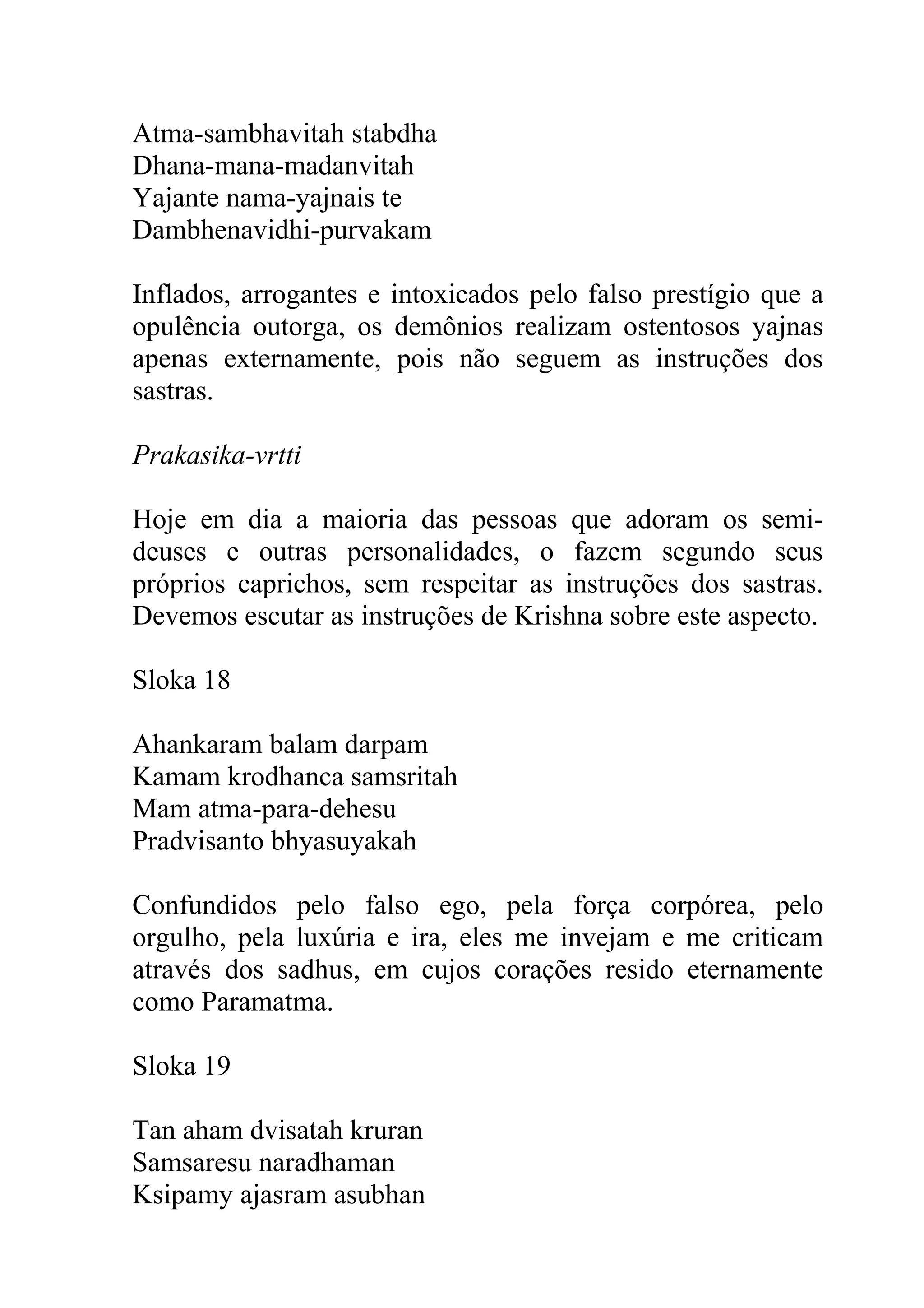 Atma-sambhavitah stabdha
Dhana-mana-madanvitah
Yajante nama-yajnais te
Dambhenavidhi-purvakam

Inflados, arrogantes e intoxicados pelo falso prestígio que a
opulência outorga, os demônios realizam ostentosos yajnas
apenas externamente, pois não seguem as instruções dos
sastras.

Prakasika-vrtti

Hoje em dia a maioria das pessoas que adoram os semi-
deuses e outras personalidades, o fazem segundo seus
próprios caprichos, sem respeitar as instruções dos sastras.
Devemos escutar as instruções de Krishna sobre este aspecto.

Sloka 18

Ahankaram balam darpam
Kamam krodhanca samsritah
Mam atma-para-dehesu
Pradvisanto bhyasuyakah

Confundidos pelo falso ego, pela força corpórea, pelo
orgulho, pela luxúria e ira, eles me invejam e me criticam
através dos sadhus, em cujos corações resido eternamente
como Paramatma.

Sloka 19

Tan aham dvisatah kruran
Samsaresu naradhaman
Ksipamy ajasram asubhan
 