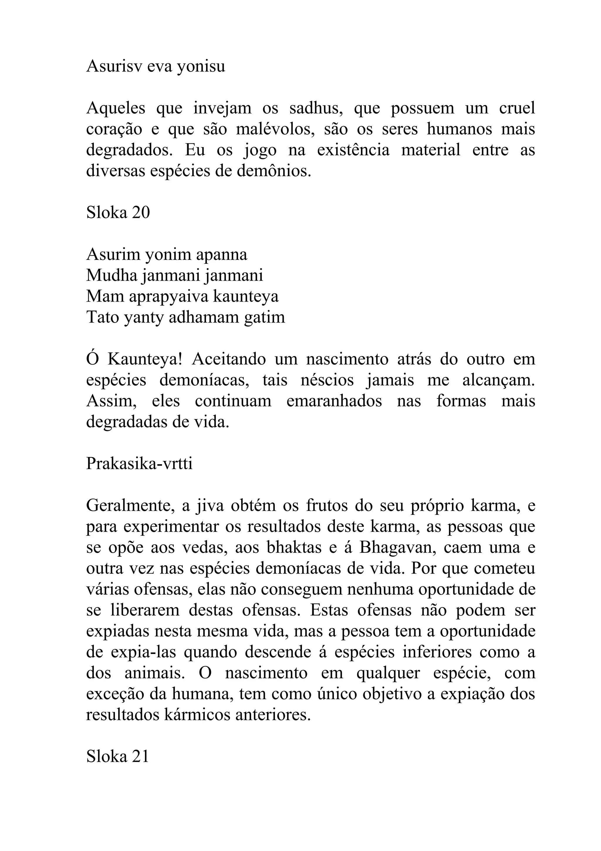 Asurisv eva yonisu

Aqueles que invejam os sadhus, que possuem um cruel
coração e que são malévolos, são os seres humanos mais
degradados. Eu os jogo na existência material entre as
diversas espécies de demônios.

Sloka 20

Asurim yonim apanna
Mudha janmani janmani
Mam aprapyaiva kaunteya
Tato yanty adhamam gatim

Ó Kaunteya! Aceitando um nascimento atrás do outro em
espécies demoníacas, tais néscios jamais me alcançam.
Assim, eles continuam emaranhados nas formas mais
degradadas de vida.

Prakasika-vrtti

Geralmente, a jiva obtém os frutos do seu próprio karma, e
para experimentar os resultados deste karma, as pessoas que
se opõe aos vedas, aos bhaktas e á Bhagavan, caem uma e
outra vez nas espécies demoníacas de vida. Por que cometeu
várias ofensas, elas não conseguem nenhuma oportunidade de
se liberarem destas ofensas. Estas ofensas não podem ser
expiadas nesta mesma vida, mas a pessoa tem a oportunidade
de expia-las quando descende á espécies inferiores como a
dos animais. O nascimento em qualquer espécie, com
exceção da humana, tem como único objetivo a expiação dos
resultados kármicos anteriores.

Sloka 21
 