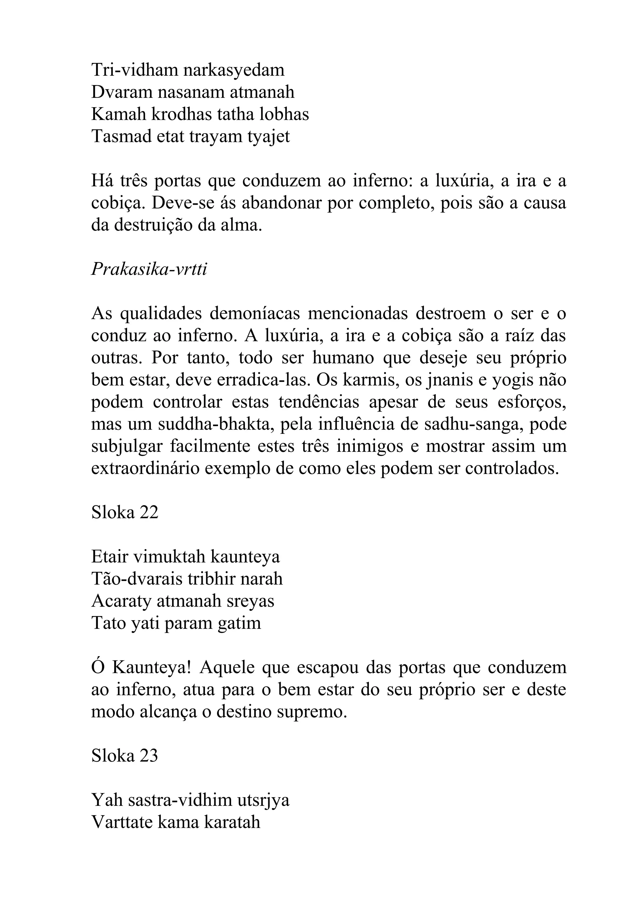 Tri-vidham narkasyedam
Dvaram nasanam atmanah
Kamah krodhas tatha lobhas
Tasmad etat trayam tyajet

Há três portas que conduzem ao inferno: a luxúria, a ira e a
cobiça. Deve-se ás abandonar por completo, pois são a causa
da destruição da alma.

Prakasika-vrtti

As qualidades demoníacas mencionadas destroem o ser e o
conduz ao inferno. A luxúria, a ira e a cobiça são a raíz das
outras. Por tanto, todo ser humano que deseje seu próprio
bem estar, deve erradica-las. Os karmis, os jnanis e yogis não
podem controlar estas tendências apesar de seus esforços,
mas um suddha-bhakta, pela influência de sadhu-sanga, pode
subjulgar facilmente estes três inimigos e mostrar assim um
extraordinário exemplo de como eles podem ser controlados.

Sloka 22

Etair vimuktah kaunteya
Tão-dvarais tribhir narah
Acaraty atmanah sreyas
Tato yati param gatim

Ó Kaunteya! Aquele que escapou das portas que conduzem
ao inferno, atua para o bem estar do seu próprio ser e deste
modo alcança o destino supremo.

Sloka 23

Yah sastra-vidhim utsrjya
Varttate kama karatah
 