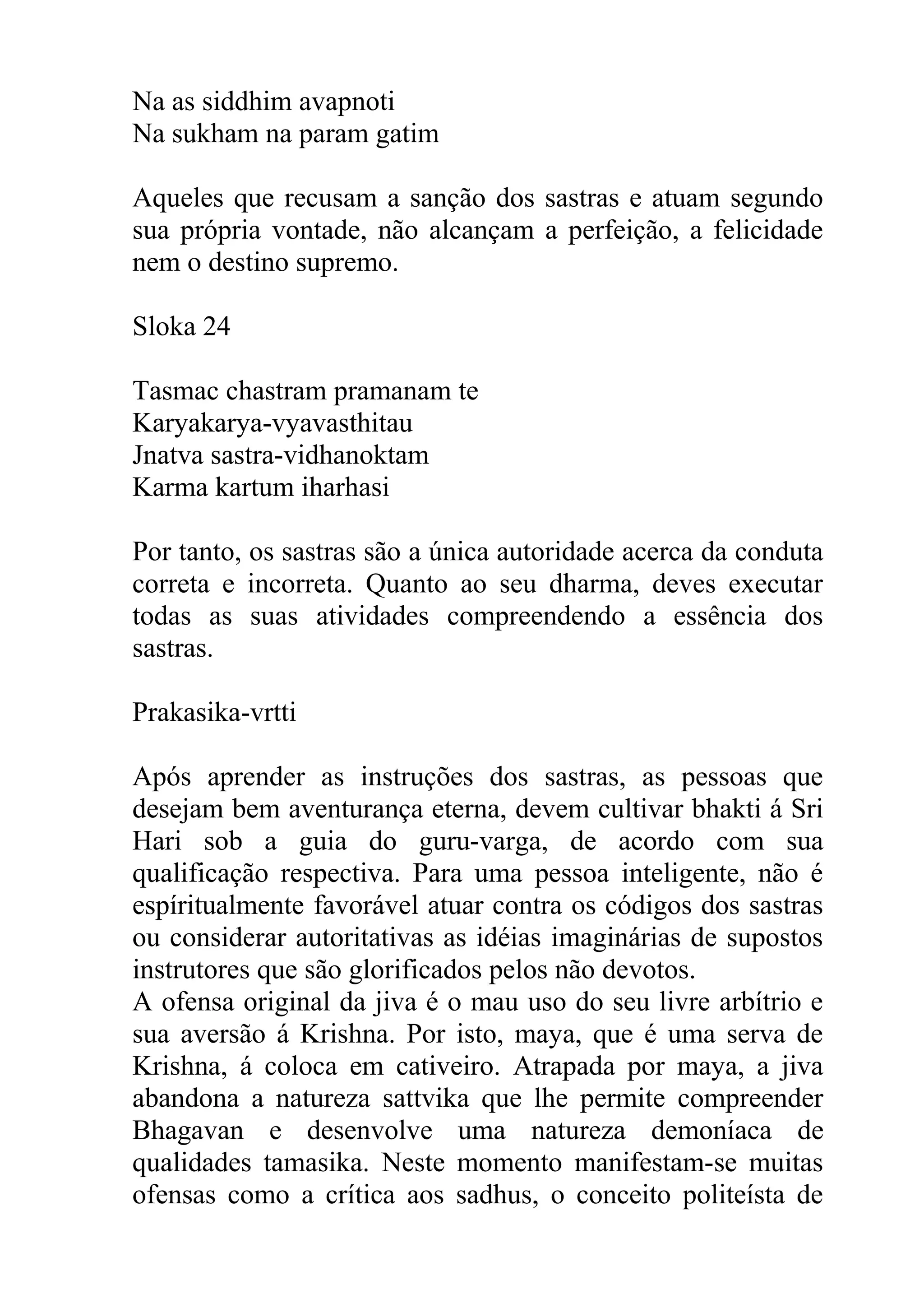 Na as siddhim avapnoti
Na sukham na param gatim

Aqueles que recusam a sanção dos sastras e atuam segundo
sua própria vontade, não alcançam a perfeição, a felicidade
nem o destino supremo.

Sloka 24

Tasmac chastram pramanam te
Karyakarya-vyavasthitau
Jnatva sastra-vidhanoktam
Karma kartum iharhasi

Por tanto, os sastras são a única autoridade acerca da conduta
correta e incorreta. Quanto ao seu dharma, deves executar
todas as suas atividades compreendendo a essência dos
sastras.

Prakasika-vrtti

Após aprender as instruções dos sastras, as pessoas que
desejam bem aventurança eterna, devem cultivar bhakti á Sri
Hari sob a guia do guru-varga, de acordo com sua
qualificação respectiva. Para uma pessoa inteligente, não é
espíritualmente favorável atuar contra os códigos dos sastras
ou considerar autoritativas as idéias imaginárias de supostos
instrutores que são glorificados pelos não devotos.
A ofensa original da jiva é o mau uso do seu livre arbítrio e
sua aversão á Krishna. Por isto, maya, que é uma serva de
Krishna, á coloca em cativeiro. Atrapada por maya, a jiva
abandona a natureza sattvika que lhe permite compreender
Bhagavan e desenvolve uma natureza demoníaca de
qualidades tamasika. Neste momento manifestam-se muitas
ofensas como a crítica aos sadhus, o conceito politeísta de
 