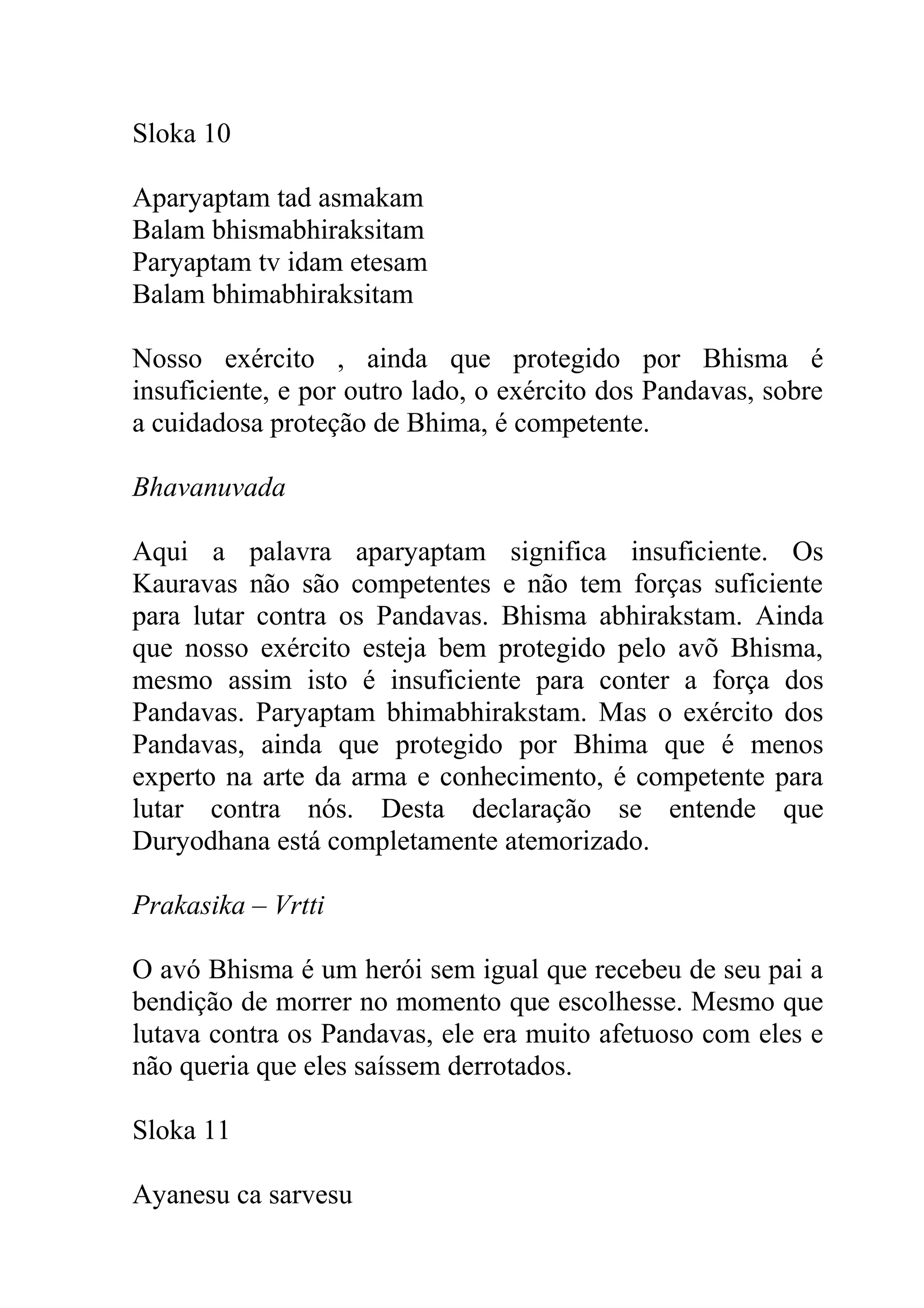 Sloka 10

Aparyaptam tad asmakam
Balam bhismabhiraksitam
Paryaptam tv idam etesam
Balam bhimabhiraksitam

Nosso exército , ainda que protegido por Bhisma é
insuficiente, e por outro lado, o exército dos Pandavas, sobre
a cuidadosa proteção de Bhima, é competente.

Bhavanuvada

Aqui a palavra aparyaptam significa insuficiente. Os
Kauravas não são competentes e não tem forças suficiente
para lutar contra os Pandavas. Bhisma abhirakstam. Ainda
que nosso exército esteja bem protegido pelo avõ Bhisma,
mesmo assim isto é insuficiente para conter a força dos
Pandavas. Paryaptam bhimabhirakstam. Mas o exército dos
Pandavas, ainda que protegido por Bhima que é menos
experto na arte da arma e conhecimento, é competente para
lutar contra nós. Desta declaração se entende que
Duryodhana está completamente atemorizado.

Prakasika – Vrtti

O avó Bhisma é um herói sem igual que recebeu de seu pai a
bendição de morrer no momento que escolhesse. Mesmo que
lutava contra os Pandavas, ele era muito afetuoso com eles e
não queria que eles saíssem derrotados.

Sloka 11

Ayanesu ca sarvesu
 