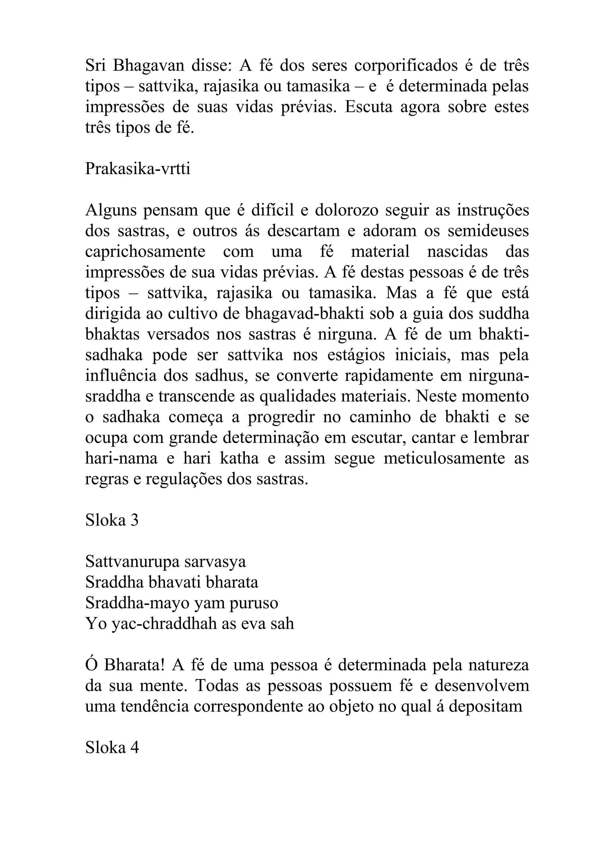 Sri Bhagavan disse: A fé dos seres corporificados é de três
tipos – sattvika, rajasika ou tamasika – e é determinada pelas
impressões de suas vidas prévias. Escuta agora sobre estes
três tipos de fé.

Prakasika-vrtti

Alguns pensam que é difícil e dolorozo seguir as instruções
dos sastras, e outros ás descartam e adoram os semideuses
caprichosamente com uma fé material nascidas das
impressões de sua vidas prévias. A fé destas pessoas é de três
tipos – sattvika, rajasika ou tamasika. Mas a fé que está
dirigida ao cultivo de bhagavad-bhakti sob a guia dos suddha
bhaktas versados nos sastras é nirguna. A fé de um bhakti-
sadhaka pode ser sattvika nos estágios iniciais, mas pela
influência dos sadhus, se converte rapidamente em nirguna-
sraddha e transcende as qualidades materiais. Neste momento
o sadhaka começa a progredir no caminho de bhakti e se
ocupa com grande determinação em escutar, cantar e lembrar
hari-nama e hari katha e assim segue meticulosamente as
regras e regulações dos sastras.

Sloka 3

Sattvanurupa sarvasya
Sraddha bhavati bharata
Sraddha-mayo yam puruso
Yo yac-chraddhah as eva sah

Ó Bharata! A fé de uma pessoa é determinada pela natureza
da sua mente. Todas as pessoas possuem fé e desenvolvem
uma tendência correspondente ao objeto no qual á depositam

Sloka 4
 