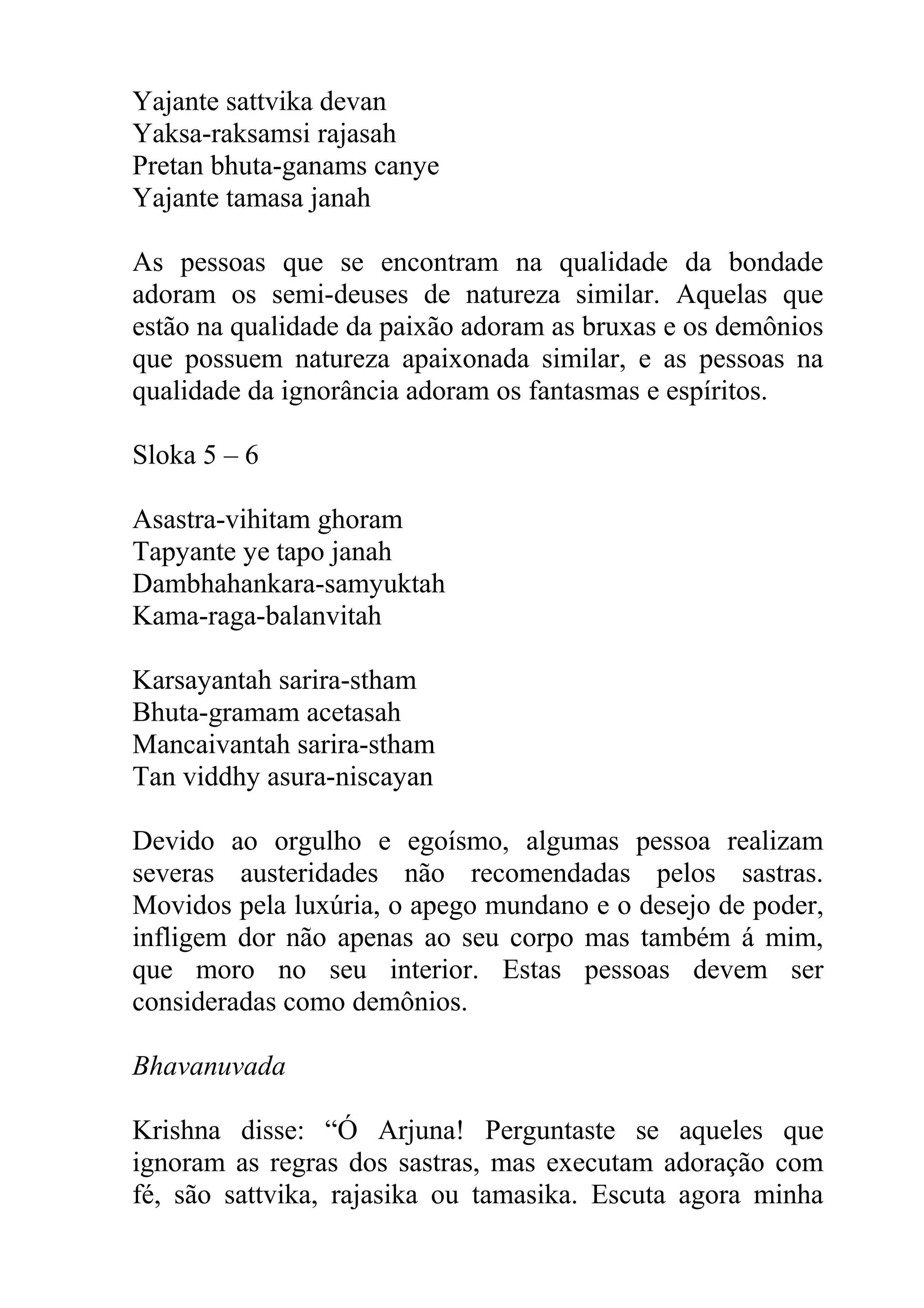 Yajante sattvika devan
Yaksa-raksamsi rajasah
Pretan bhuta-ganams canye
Yajante tamasa janah

As pessoas que se encontram na qualidade da bondade
adoram os semi-deuses de natureza similar. Aquelas que
estão na qualidade da paixão adoram as bruxas e os demônios
que possuem natureza apaixonada similar, e as pessoas na
qualidade da ignorância adoram os fantasmas e espíritos.

Sloka 5 – 6

Asastra-vihitam ghoram
Tapyante ye tapo janah
Dambhahankara-samyuktah
Kama-raga-balanvitah

Karsayantah sarira-stham
Bhuta-gramam acetasah
Mancaivantah sarira-stham
Tan viddhy asura-niscayan

Devido ao orgulho e egoísmo, algumas pessoa realizam
severas austeridades não recomendadas pelos sastras.
Movidos pela luxúria, o apego mundano e o desejo de poder,
infligem dor não apenas ao seu corpo mas também á mim,
que moro no seu interior. Estas pessoas devem ser
consideradas como demônios.

Bhavanuvada

Krishna disse: “Ó Arjuna! Perguntaste se aqueles que
ignoram as regras dos sastras, mas executam adoração com
fé, são sattvika, rajasika ou tamasika. Escuta agora minha
 