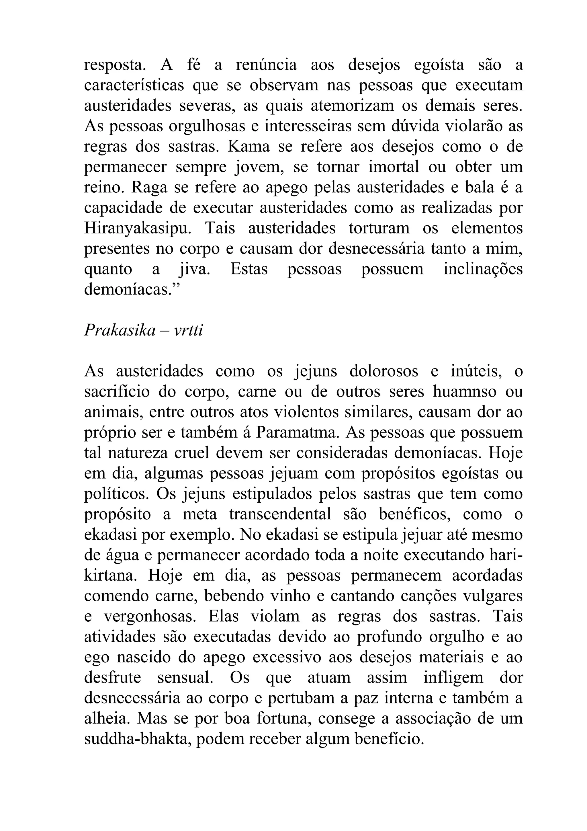 resposta. A fé a renúncia aos desejos egoísta são a
características que se observam nas pessoas que executam
austeridades severas, as quais atemorizam os demais seres.
As pessoas orgulhosas e interesseiras sem dúvida violarão as
regras dos sastras. Kama se refere aos desejos como o de
permanecer sempre jovem, se tornar imortal ou obter um
reino. Raga se refere ao apego pelas austeridades e bala é a
capacidade de executar austeridades como as realizadas por
Hiranyakasipu. Tais austeridades torturam os elementos
presentes no corpo e causam dor desnecessária tanto a mim,
quanto a jiva. Estas pessoas possuem inclinações
demoníacas.”

Prakasika – vrtti

As austeridades como os jejuns dolorosos e inúteis, o
sacrifício do corpo, carne ou de outros seres huamnso ou
animais, entre outros atos violentos similares, causam dor ao
próprio ser e também á Paramatma. As pessoas que possuem
tal natureza cruel devem ser consideradas demoníacas. Hoje
em dia, algumas pessoas jejuam com propósitos egoístas ou
políticos. Os jejuns estipulados pelos sastras que tem como
propósito a meta transcendental são benéficos, como o
ekadasi por exemplo. No ekadasi se estipula jejuar até mesmo
de água e permanecer acordado toda a noite executando hari-
kirtana. Hoje em dia, as pessoas permanecem acordadas
comendo carne, bebendo vinho e cantando canções vulgares
e vergonhosas. Elas violam as regras dos sastras. Tais
atividades são executadas devido ao profundo orgulho e ao
ego nascido do apego excessivo aos desejos materiais e ao
desfrute sensual. Os que atuam assim infligem dor
desnecessária ao corpo e pertubam a paz interna e também a
alheia. Mas se por boa fortuna, consege a associação de um
suddha-bhakta, podem receber algum benefício.
 
