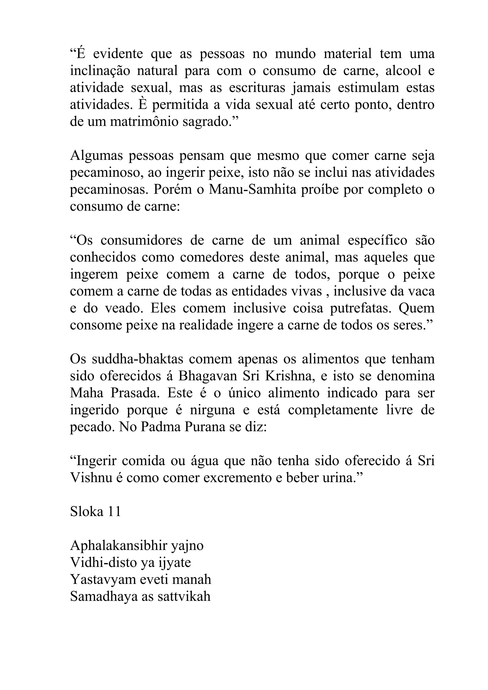 “É evidente que as pessoas no mundo material tem uma
inclinação natural para com o consumo de carne, alcool e
atividade sexual, mas as escrituras jamais estimulam estas
atividades. È permitida a vida sexual até certo ponto, dentro
de um matrimônio sagrado.”

Algumas pessoas pensam que mesmo que comer carne seja
pecaminoso, ao ingerir peixe, isto não se inclui nas atividades
pecaminosas. Porém o Manu-Samhita proíbe por completo o
consumo de carne:

“Os consumidores de carne de um animal específico são
conhecidos como comedores deste animal, mas aqueles que
ingerem peixe comem a carne de todos, porque o peixe
comem a carne de todas as entidades vivas , inclusive da vaca
e do veado. Eles comem inclusive coisa putrefatas. Quem
consome peixe na realidade ingere a carne de todos os seres.”

Os suddha-bhaktas comem apenas os alimentos que tenham
sido oferecidos á Bhagavan Sri Krishna, e isto se denomina
Maha Prasada. Este é o único alimento indicado para ser
ingerido porque é nirguna e está completamente livre de
pecado. No Padma Purana se diz:

“Ingerir comida ou água que não tenha sido oferecido á Sri
Vishnu é como comer excremento e beber urina.”

Sloka 11

Aphalakansibhir yajno
Vidhi-disto ya ijyate
Yastavyam eveti manah
Samadhaya as sattvikah
 