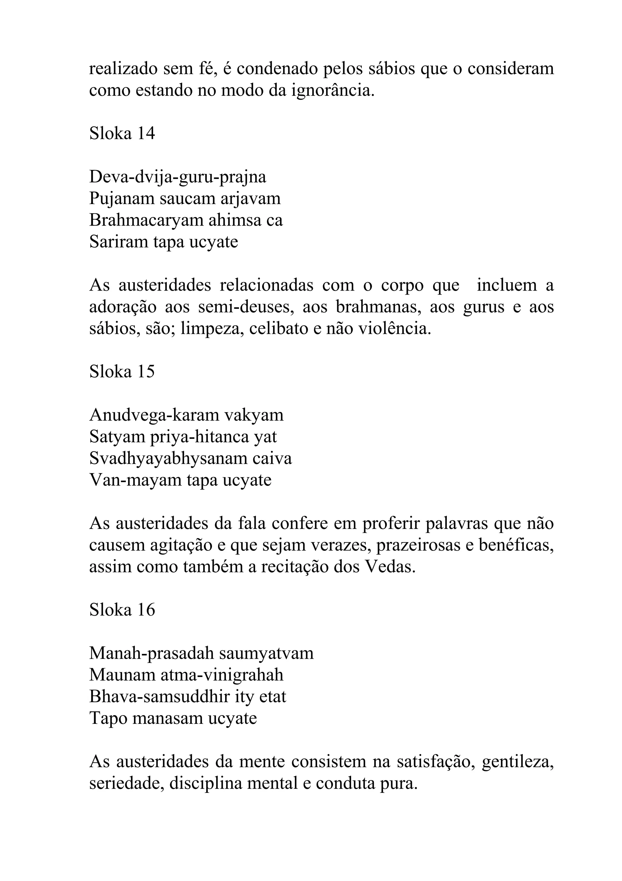 realizado sem fé, é condenado pelos sábios que o consideram
como estando no modo da ignorância.

Sloka 14

Deva-dvija-guru-prajna
Pujanam saucam arjavam
Brahmacaryam ahimsa ca
Sariram tapa ucyate

As austeridades relacionadas com o corpo que incluem a
adoração aos semi-deuses, aos brahmanas, aos gurus e aos
sábios, são; limpeza, celibato e não violência.

Sloka 15

Anudvega-karam vakyam
Satyam priya-hitanca yat
Svadhyayabhysanam caiva
Van-mayam tapa ucyate

As austeridades da fala confere em proferir palavras que não
causem agitação e que sejam verazes, prazeirosas e benéficas,
assim como também a recitação dos Vedas.

Sloka 16

Manah-prasadah saumyatvam
Maunam atma-vinigrahah
Bhava-samsuddhir ity etat
Tapo manasam ucyate

As austeridades da mente consistem na satisfação, gentileza,
seriedade, disciplina mental e conduta pura.
 