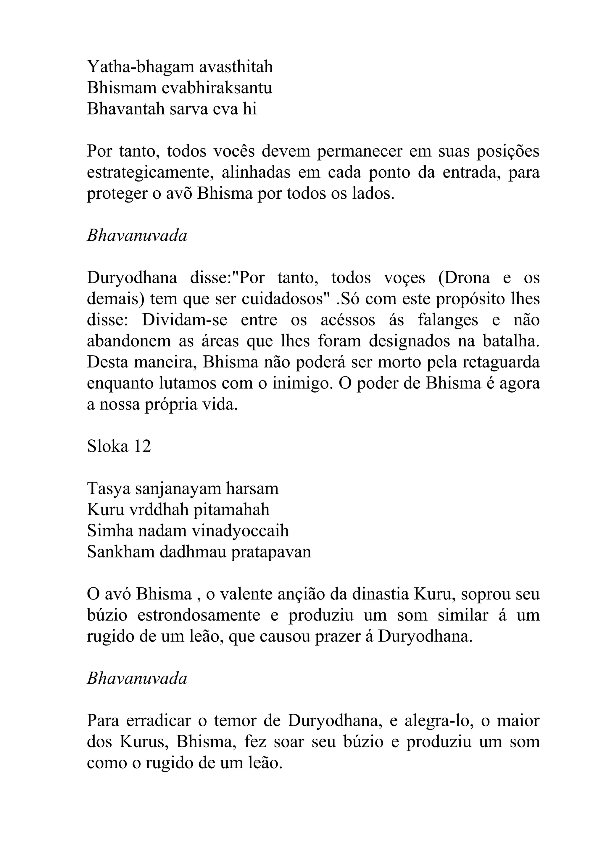 Yatha-bhagam avasthitah
Bhismam evabhiraksantu
Bhavantah sarva eva hi

Por tanto, todos vocês devem permanecer em suas posições
estrategicamente, alinhadas em cada ponto da entrada, para
proteger o avõ Bhisma por todos os lados.

Bhavanuvada

Duryodhana disse:"Por tanto, todos voçes (Drona e os
demais) tem que ser cuidadosos" .Só com este propósito lhes
disse: Dividam-se entre os acéssos ás falanges e não
abandonem as áreas que lhes foram designados na batalha.
Desta maneira, Bhisma não poderá ser morto pela retaguarda
enquanto lutamos com o inimigo. O poder de Bhisma é agora
a nossa própria vida.

Sloka 12

Tasya sanjanayam harsam
Kuru vrddhah pitamahah
Simha nadam vinadyoccaih
Sankham dadhmau pratapavan

O avó Bhisma , o valente ançião da dinastia Kuru, soprou seu
búzio estrondosamente e produziu um som similar á um
rugido de um leão, que causou prazer á Duryodhana.

Bhavanuvada

Para erradicar o temor de Duryodhana, e alegra-lo, o maior
dos Kurus, Bhisma, fez soar seu búzio e produziu um som
como o rugido de um leão.
 
