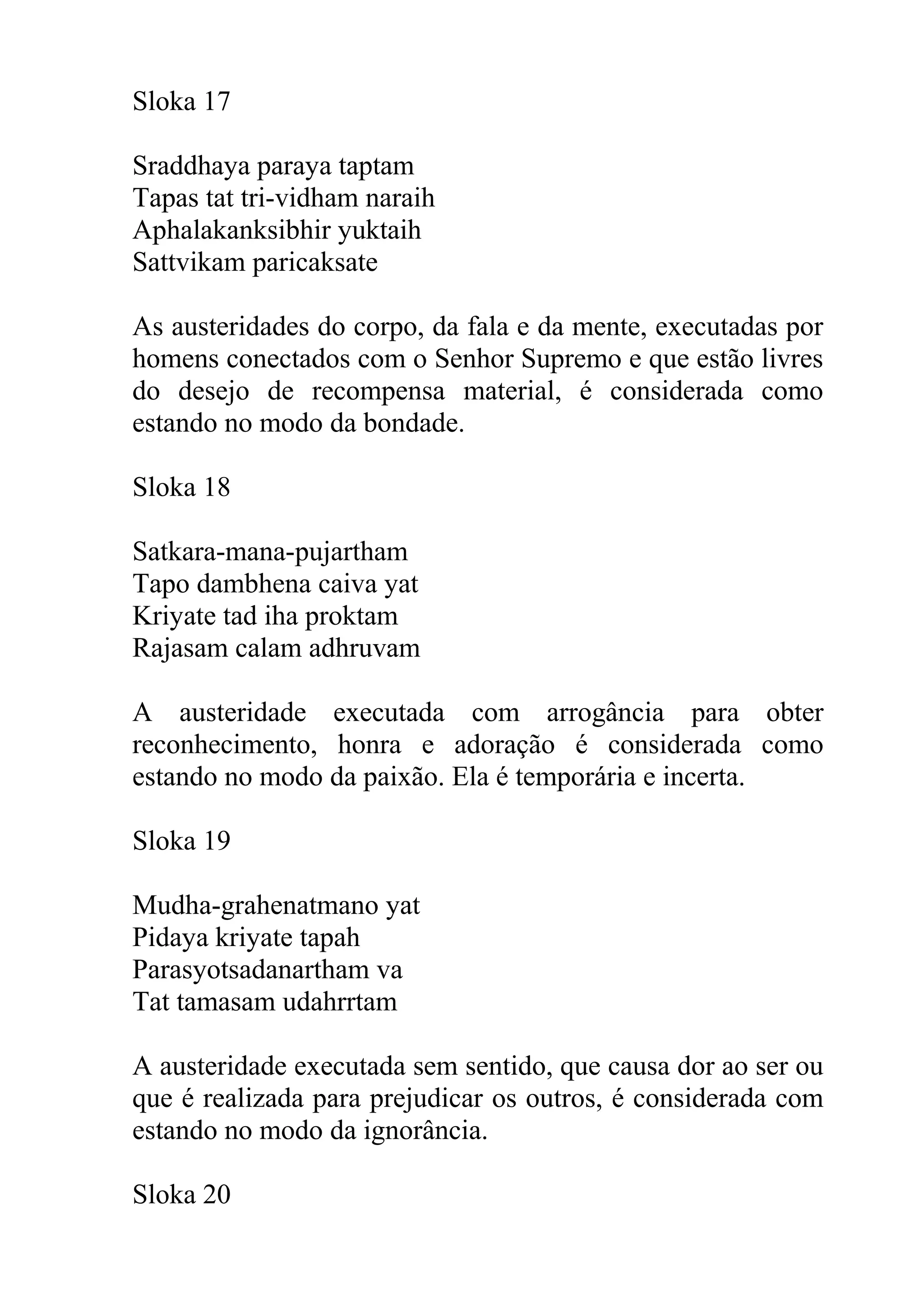 Sloka 17

Sraddhaya paraya taptam
Tapas tat tri-vidham naraih
Aphalakanksibhir yuktaih
Sattvikam paricaksate

As austeridades do corpo, da fala e da mente, executadas por
homens conectados com o Senhor Supremo e que estão livres
do desejo de recompensa material, é considerada como
estando no modo da bondade.

Sloka 18

Satkara-mana-pujartham
Tapo dambhena caiva yat
Kriyate tad iha proktam
Rajasam calam adhruvam

A austeridade executada com arrogância para obter
reconhecimento, honra e adoração é considerada como
estando no modo da paixão. Ela é temporária e incerta.

Sloka 19

Mudha-grahenatmano yat
Pidaya kriyate tapah
Parasyotsadanartham va
Tat tamasam udahrrtam

A austeridade executada sem sentido, que causa dor ao ser ou
que é realizada para prejudicar os outros, é considerada com
estando no modo da ignorância.

Sloka 20
 