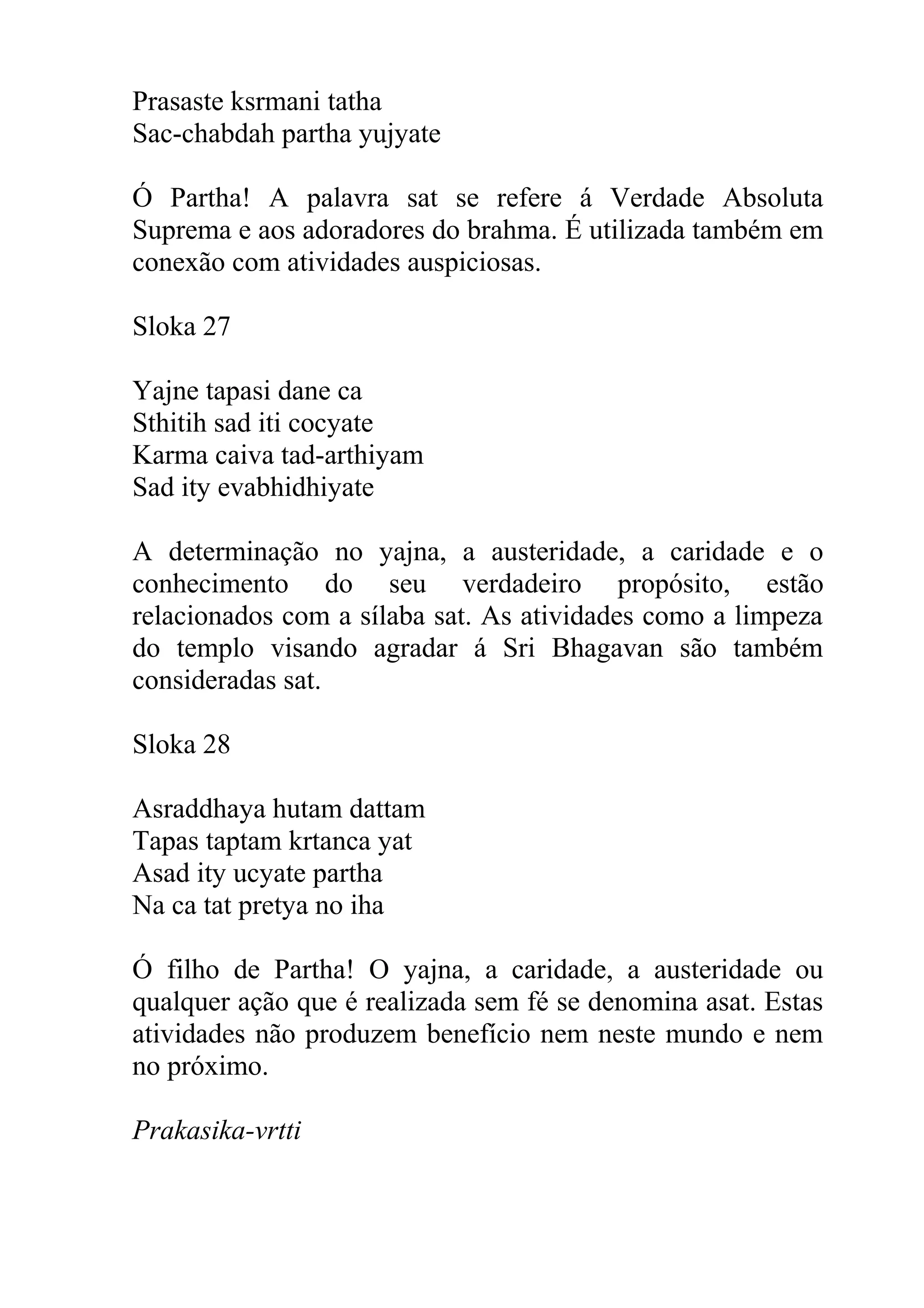 Prasaste ksrmani tatha
Sac-chabdah partha yujyate

Ó Partha! A palavra sat se refere á Verdade Absoluta
Suprema e aos adoradores do brahma. É utilizada também em
conexão com atividades auspiciosas.

Sloka 27

Yajne tapasi dane ca
Sthitih sad iti cocyate
Karma caiva tad-arthiyam
Sad ity evabhidhiyate

A determinação no yajna, a austeridade, a caridade e o
conhecimento do seu verdadeiro propósito, estão
relacionados com a sílaba sat. As atividades como a limpeza
do templo visando agradar á Sri Bhagavan são também
consideradas sat.

Sloka 28

Asraddhaya hutam dattam
Tapas taptam krtanca yat
Asad ity ucyate partha
Na ca tat pretya no iha

Ó filho de Partha! O yajna, a caridade, a austeridade ou
qualquer ação que é realizada sem fé se denomina asat. Estas
atividades não produzem benefício nem neste mundo e nem
no próximo.

Prakasika-vrtti
 