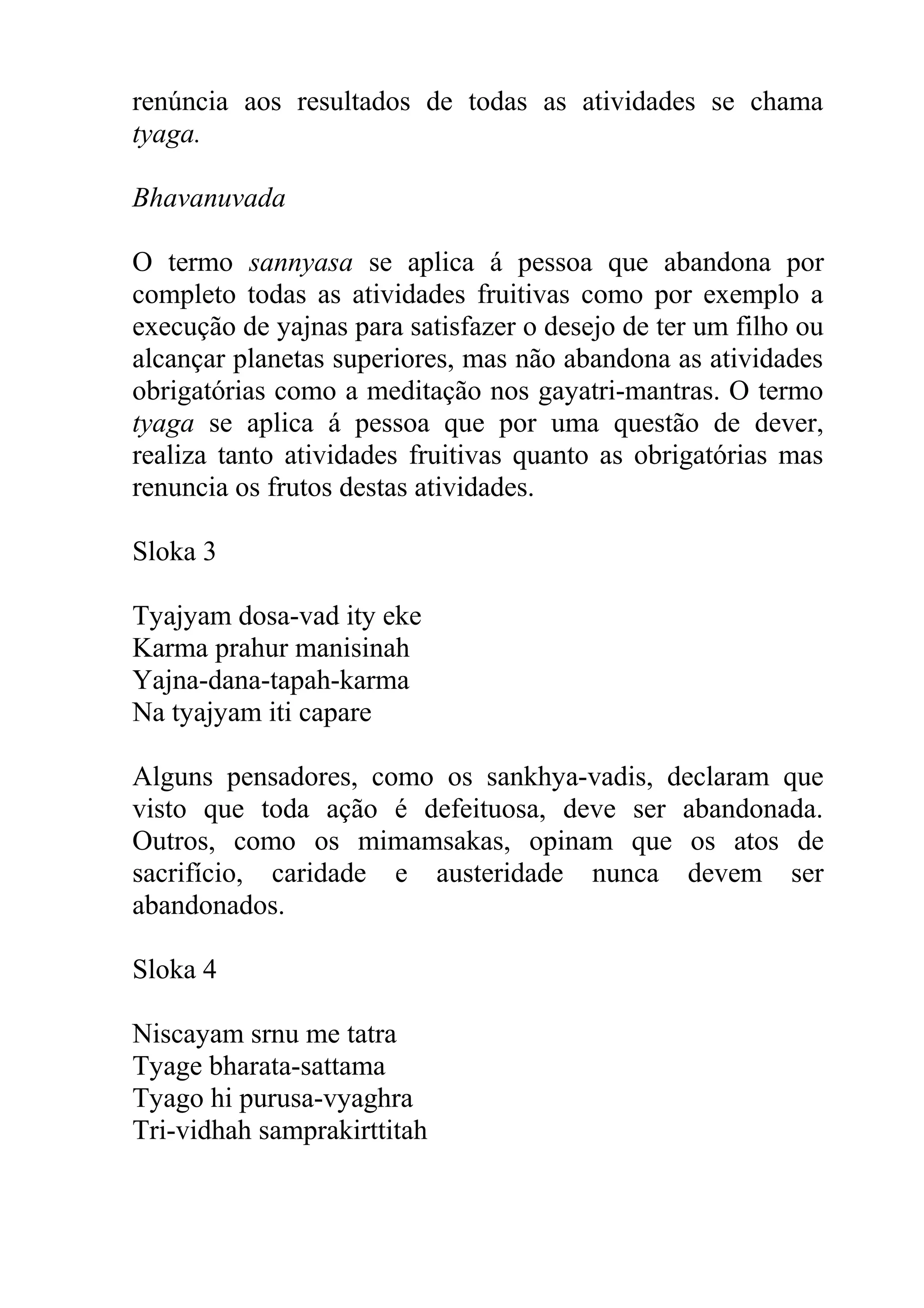 renúncia aos resultados de todas as atividades se chama
tyaga.

Bhavanuvada

O termo sannyasa se aplica á pessoa que abandona por
completo todas as atividades fruitivas como por exemplo a
execução de yajnas para satisfazer o desejo de ter um filho ou
alcançar planetas superiores, mas não abandona as atividades
obrigatórias como a meditação nos gayatri-mantras. O termo
tyaga se aplica á pessoa que por uma questão de dever,
realiza tanto atividades fruitivas quanto as obrigatórias mas
renuncia os frutos destas atividades.

Sloka 3

Tyajyam dosa-vad ity eke
Karma prahur manisinah
Yajna-dana-tapah-karma
Na tyajyam iti capare

Alguns pensadores, como os sankhya-vadis, declaram que
visto que toda ação é defeituosa, deve ser abandonada.
Outros, como os mimamsakas, opinam que os atos de
sacrifício, caridade e austeridade nunca devem ser
abandonados.

Sloka 4

Niscayam srnu me tatra
Tyage bharata-sattama
Tyago hi purusa-vyaghra
Tri-vidhah samprakirttitah
 