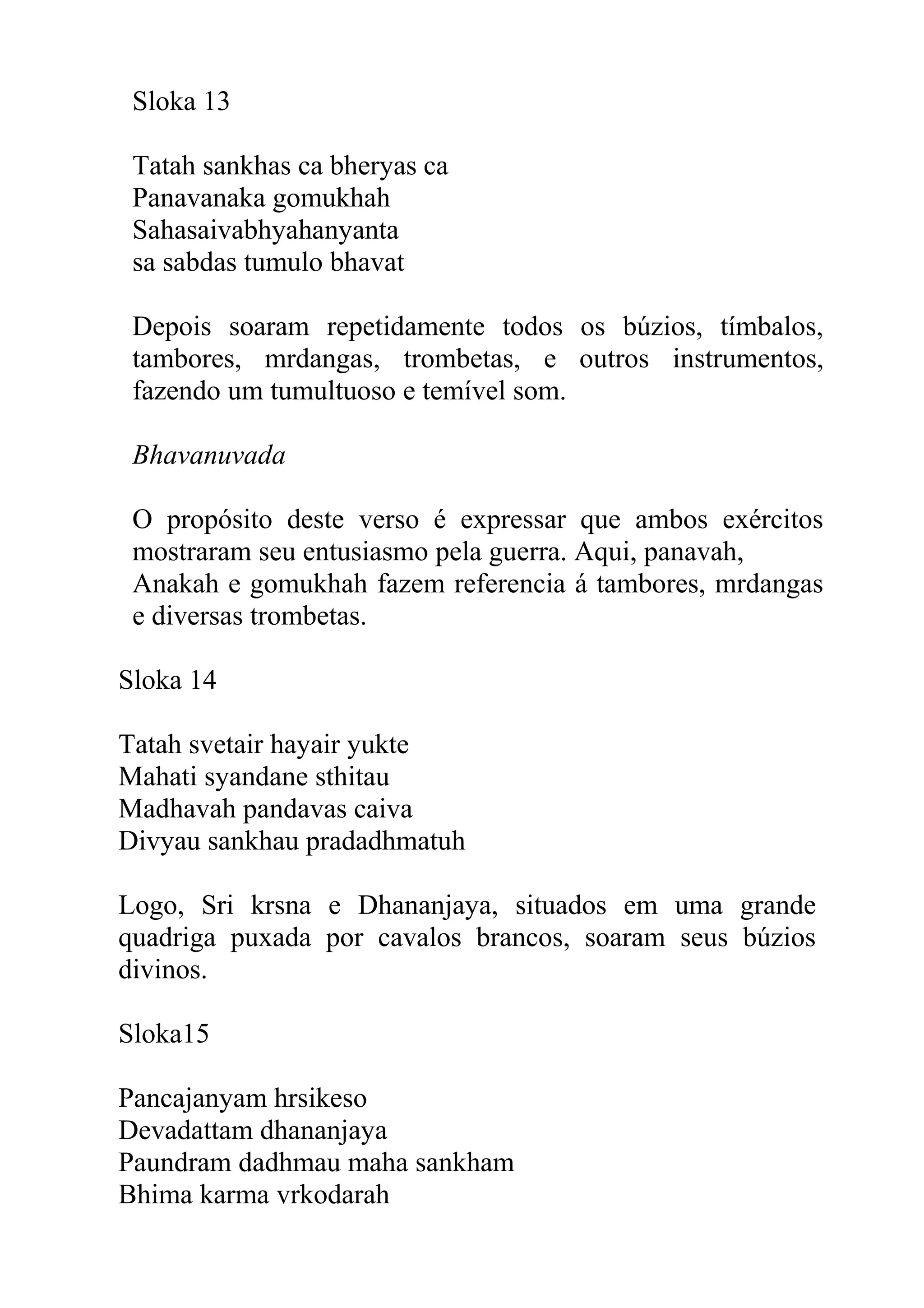 Sloka 13

 Tatah sankhas ca bheryas ca
 Panavanaka gomukhah
 Sahasaivabhyahanyanta
 sa sabdas tumulo bhavat

 Depois soaram repetidamente todos os búzios, tímbalos,
 tambores, mrdangas, trombetas, e outros instrumentos,
 fazendo um tumultuoso e temível som.

 Bhavanuvada

 O propósito deste verso é expressar que ambos exércitos
 mostraram seu entusiasmo pela guerra. Aqui, panavah,
 Anakah e gomukhah fazem referencia á tambores, mrdangas
 e diversas trombetas.

Sloka 14

Tatah svetair hayair yukte
Mahati syandane sthitau
Madhavah pandavas caiva
Divyau sankhau pradadhmatuh

Logo, Sri krsna e Dhananjaya, situados em uma grande
quadriga puxada por cavalos brancos, soaram seus búzios
divinos.

Sloka15

Pancajanyam hrsikeso
Devadattam dhananjaya
Paundram dadhmau maha sankham
Bhima karma vrkodarah
 