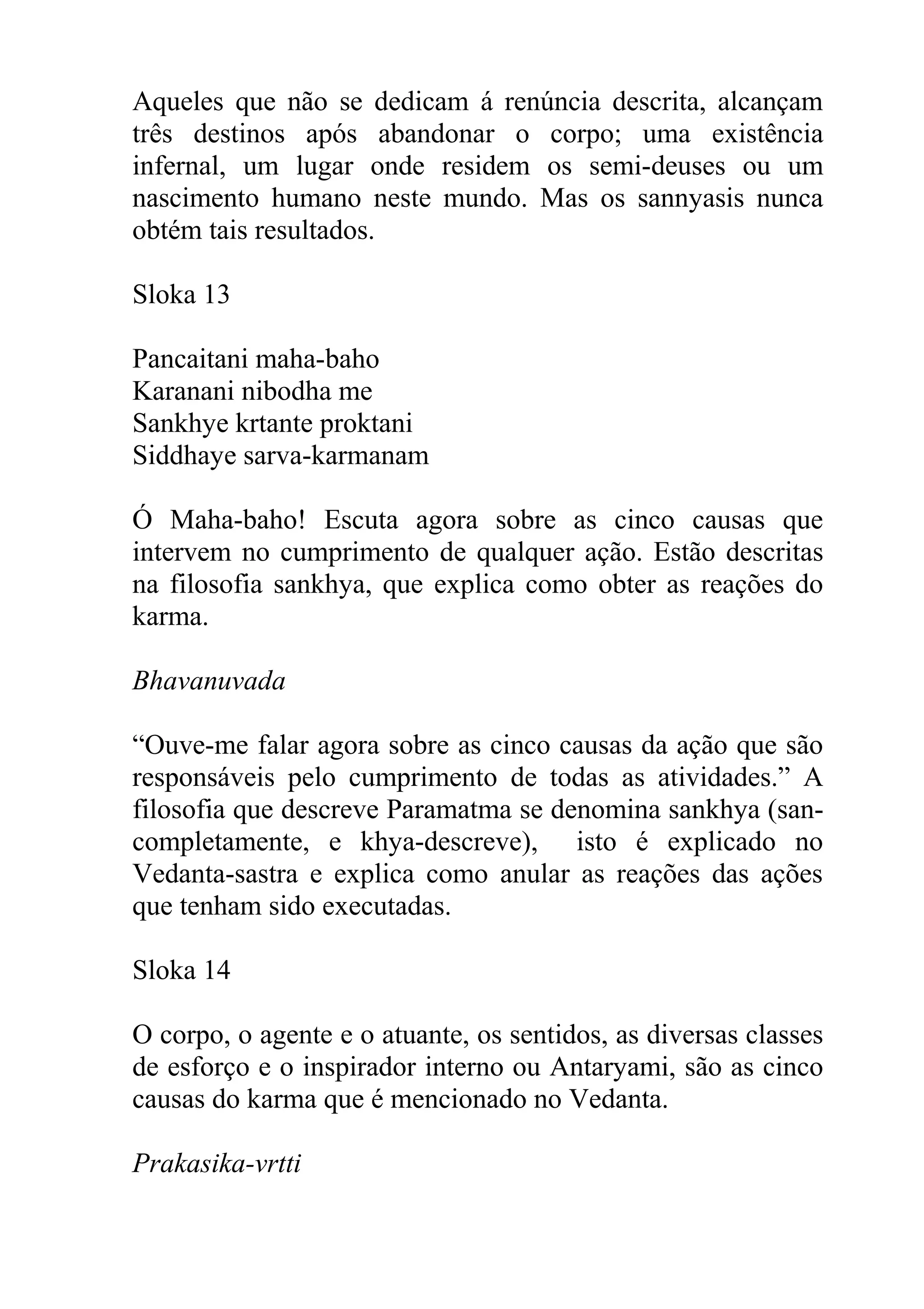 Aqueles que não se dedicam á renúncia descrita, alcançam
três destinos após abandonar o corpo; uma existência
infernal, um lugar onde residem os semi-deuses ou um
nascimento humano neste mundo. Mas os sannyasis nunca
obtém tais resultados.

Sloka 13

Pancaitani maha-baho
Karanani nibodha me
Sankhye krtante proktani
Siddhaye sarva-karmanam

Ó Maha-baho! Escuta agora sobre as cinco causas que
intervem no cumprimento de qualquer ação. Estão descritas
na filosofia sankhya, que explica como obter as reações do
karma.

Bhavanuvada

“Ouve-me falar agora sobre as cinco causas da ação que são
responsáveis pelo cumprimento de todas as atividades.” A
filosofia que descreve Paramatma se denomina sankhya (san-
completamente, e khya-descreve), isto é explicado no
Vedanta-sastra e explica como anular as reações das ações
que tenham sido executadas.

Sloka 14

O corpo, o agente e o atuante, os sentidos, as diversas classes
de esforço e o inspirador interno ou Antaryami, são as cinco
causas do karma que é mencionado no Vedanta.

Prakasika-vrtti
 