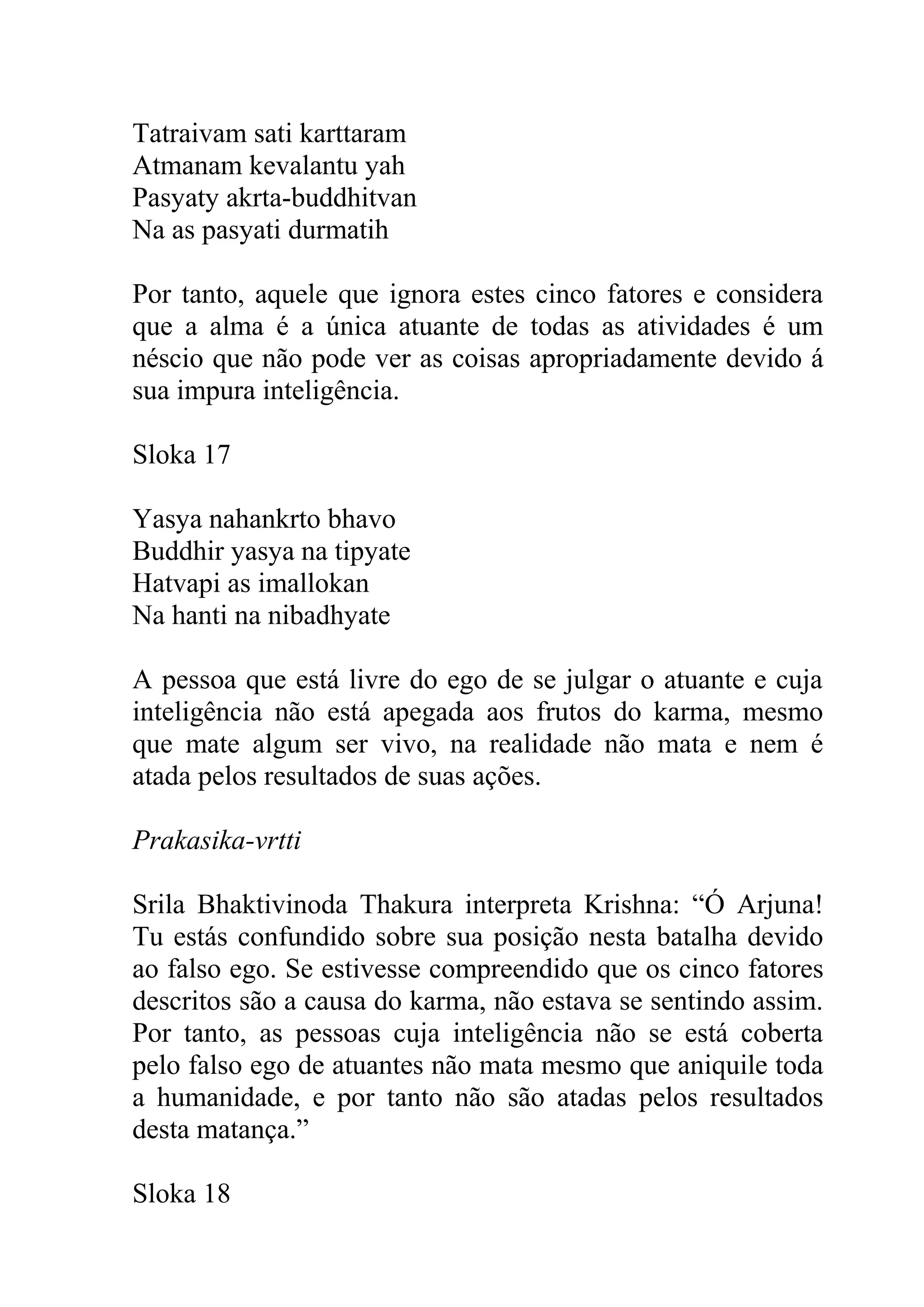 Tatraivam sati karttaram
Atmanam kevalantu yah
Pasyaty akrta-buddhitvan
Na as pasyati durmatih

Por tanto, aquele que ignora estes cinco fatores e considera
que a alma é a única atuante de todas as atividades é um
néscio que não pode ver as coisas apropriadamente devido á
sua impura inteligência.

Sloka 17

Yasya nahankrto bhavo
Buddhir yasya na tipyate
Hatvapi as imallokan
Na hanti na nibadhyate

A pessoa que está livre do ego de se julgar o atuante e cuja
inteligência não está apegada aos frutos do karma, mesmo
que mate algum ser vivo, na realidade não mata e nem é
atada pelos resultados de suas ações.

Prakasika-vrtti

Srila Bhaktivinoda Thakura interpreta Krishna: “Ó Arjuna!
Tu estás confundido sobre sua posição nesta batalha devido
ao falso ego. Se estivesse compreendido que os cinco fatores
descritos são a causa do karma, não estava se sentindo assim.
Por tanto, as pessoas cuja inteligência não se está coberta
pelo falso ego de atuantes não mata mesmo que aniquile toda
a humanidade, e por tanto não são atadas pelos resultados
desta matança.”

Sloka 18
 