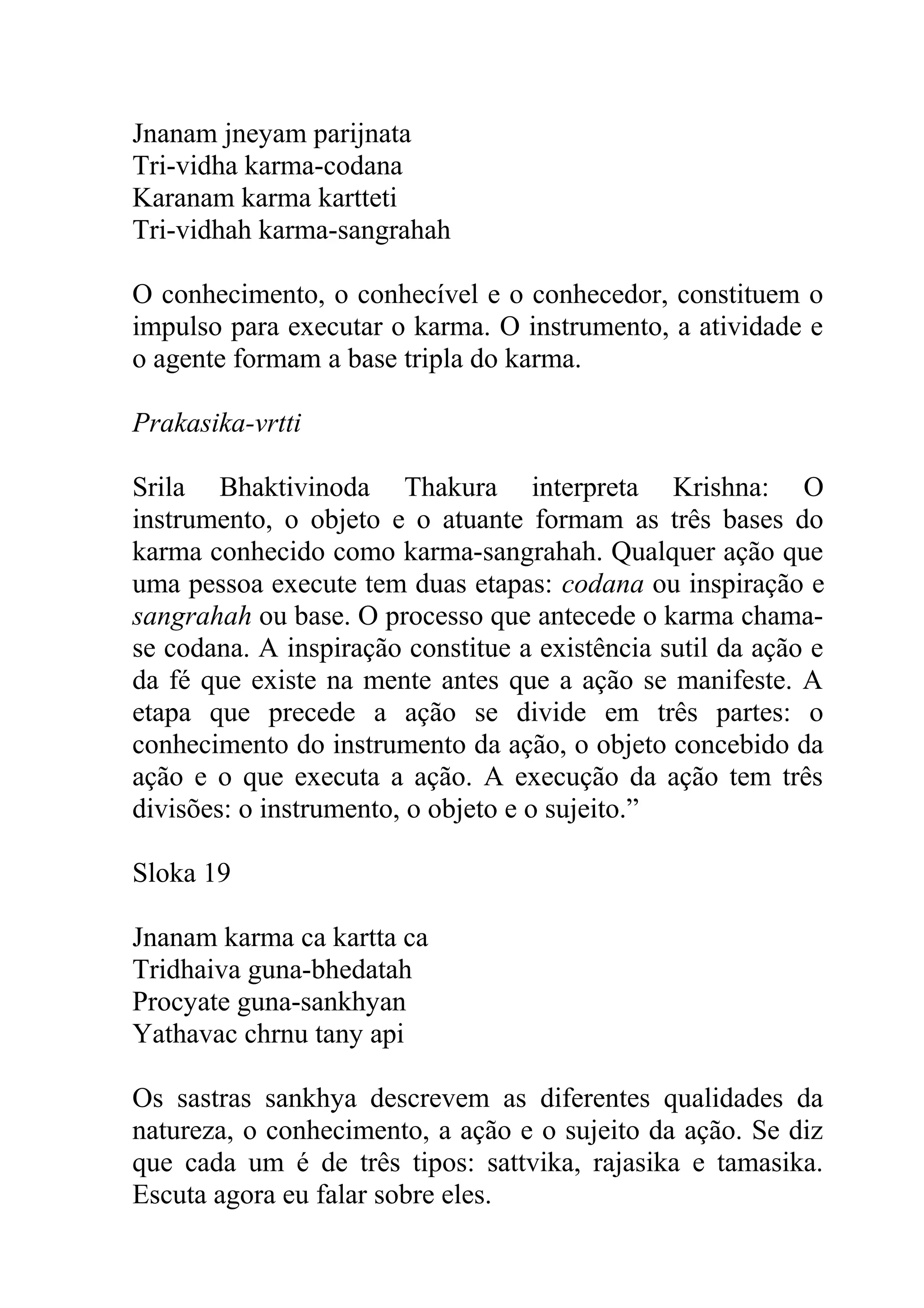 Jnanam jneyam parijnata
Tri-vidha karma-codana
Karanam karma kartteti
Tri-vidhah karma-sangrahah

O conhecimento, o conhecível e o conhecedor, constituem o
impulso para executar o karma. O instrumento, a atividade e
o agente formam a base tripla do karma.

Prakasika-vrtti

Srila Bhaktivinoda Thakura interpreta Krishna: O
instrumento, o objeto e o atuante formam as três bases do
karma conhecido como karma-sangrahah. Qualquer ação que
uma pessoa execute tem duas etapas: codana ou inspiração e
sangrahah ou base. O processo que antecede o karma chama-
se codana. A inspiração constitue a existência sutil da ação e
da fé que existe na mente antes que a ação se manifeste. A
etapa que precede a ação se divide em três partes: o
conhecimento do instrumento da ação, o objeto concebido da
ação e o que executa a ação. A execução da ação tem três
divisões: o instrumento, o objeto e o sujeito.”

Sloka 19

Jnanam karma ca kartta ca
Tridhaiva guna-bhedatah
Procyate guna-sankhyan
Yathavac chrnu tany api

Os sastras sankhya descrevem as diferentes qualidades da
natureza, o conhecimento, a ação e o sujeito da ação. Se diz
que cada um é de três tipos: sattvika, rajasika e tamasika.
Escuta agora eu falar sobre eles.
 