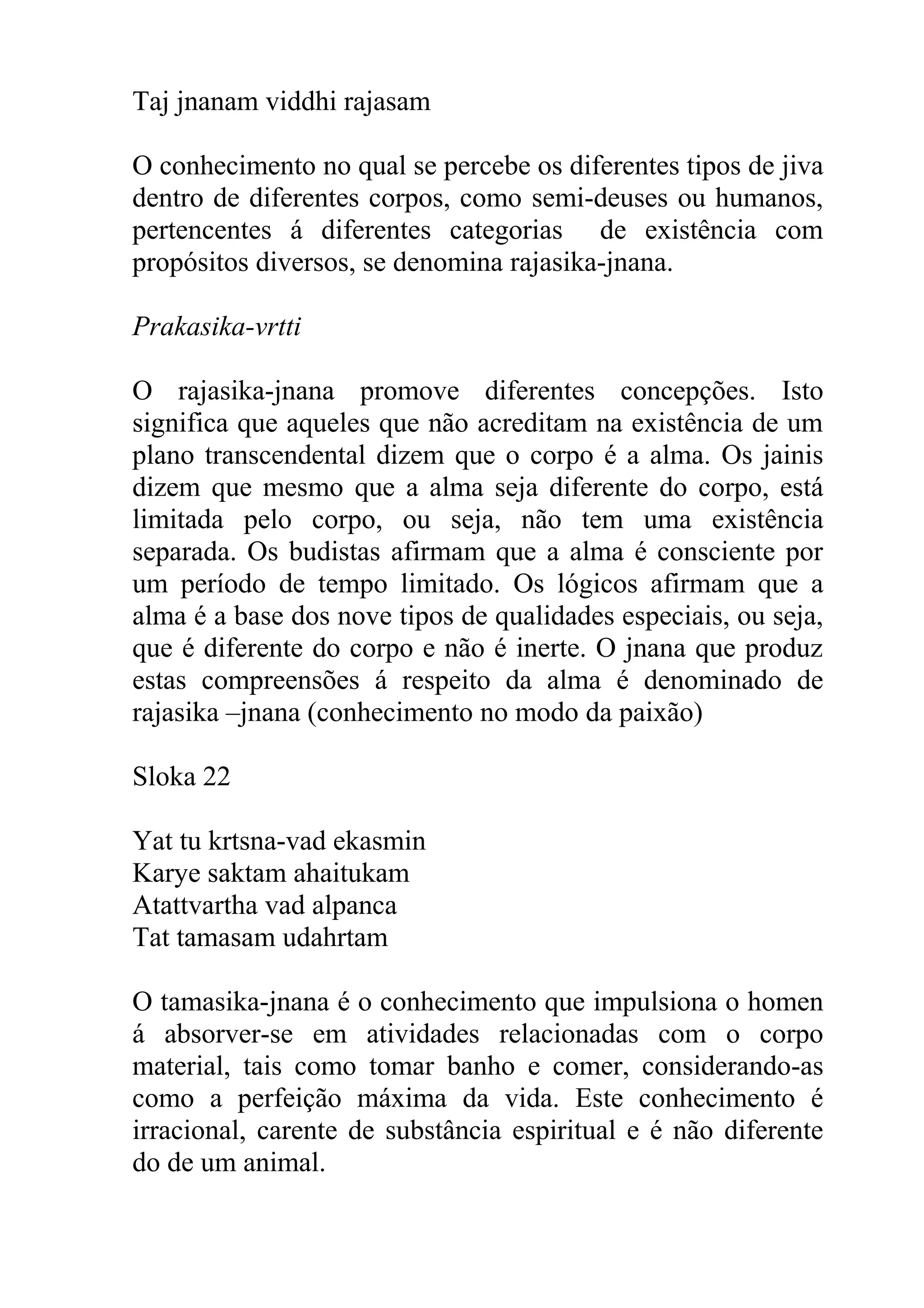 Taj jnanam viddhi rajasam

O conhecimento no qual se percebe os diferentes tipos de jiva
dentro de diferentes corpos, como semi-deuses ou humanos,
pertencentes á diferentes categorias de existência com
propósitos diversos, se denomina rajasika-jnana.

Prakasika-vrtti

O rajasika-jnana promove diferentes concepções. Isto
significa que aqueles que não acreditam na existência de um
plano transcendental dizem que o corpo é a alma. Os jainis
dizem que mesmo que a alma seja diferente do corpo, está
limitada pelo corpo, ou seja, não tem uma existência
separada. Os budistas afirmam que a alma é consciente por
um período de tempo limitado. Os lógicos afirmam que a
alma é a base dos nove tipos de qualidades especiais, ou seja,
que é diferente do corpo e não é inerte. O jnana que produz
estas compreensões á respeito da alma é denominado de
rajasika –jnana (conhecimento no modo da paixão)

Sloka 22

Yat tu krtsna-vad ekasmin
Karye saktam ahaitukam
Atattvartha vad alpanca
Tat tamasam udahrtam

O tamasika-jnana é o conhecimento que impulsiona o homen
á absorver-se em atividades relacionadas com o corpo
material, tais como tomar banho e comer, considerando-as
como a perfeição máxima da vida. Este conhecimento é
irracional, carente de substância espiritual e é não diferente
do de um animal.
 
