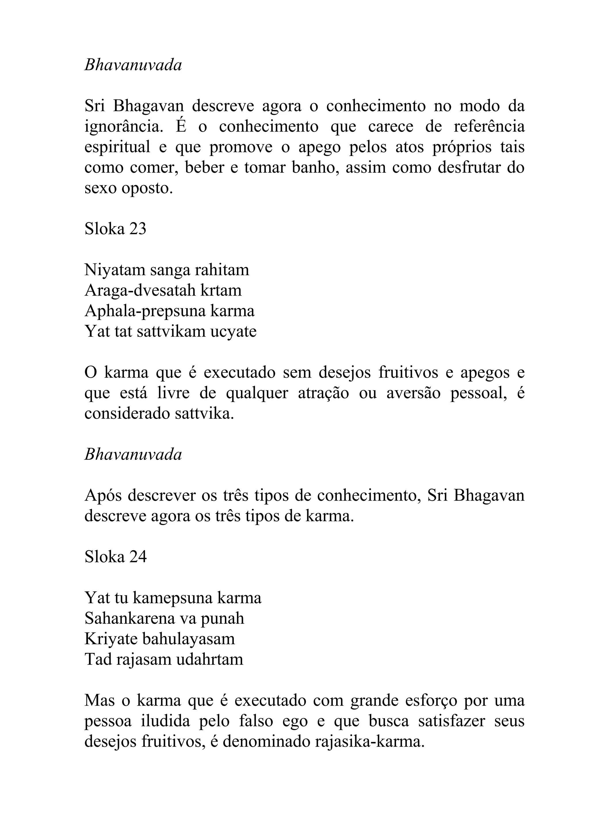 Bhavanuvada

Sri Bhagavan descreve agora o conhecimento no modo da
ignorância. É o conhecimento que carece de referência
espiritual e que promove o apego pelos atos próprios tais
como comer, beber e tomar banho, assim como desfrutar do
sexo oposto.

Sloka 23

Niyatam sanga rahitam
Araga-dvesatah krtam
Aphala-prepsuna karma
Yat tat sattvikam ucyate

O karma que é executado sem desejos fruitivos e apegos e
que está livre de qualquer atração ou aversão pessoal, é
considerado sattvika.

Bhavanuvada

Após descrever os três tipos de conhecimento, Sri Bhagavan
descreve agora os três tipos de karma.

Sloka 24

Yat tu kamepsuna karma
Sahankarena va punah
Kriyate bahulayasam
Tad rajasam udahrtam

Mas o karma que é executado com grande esforço por uma
pessoa iludida pelo falso ego e que busca satisfazer seus
desejos fruitivos, é denominado rajasika-karma.
 