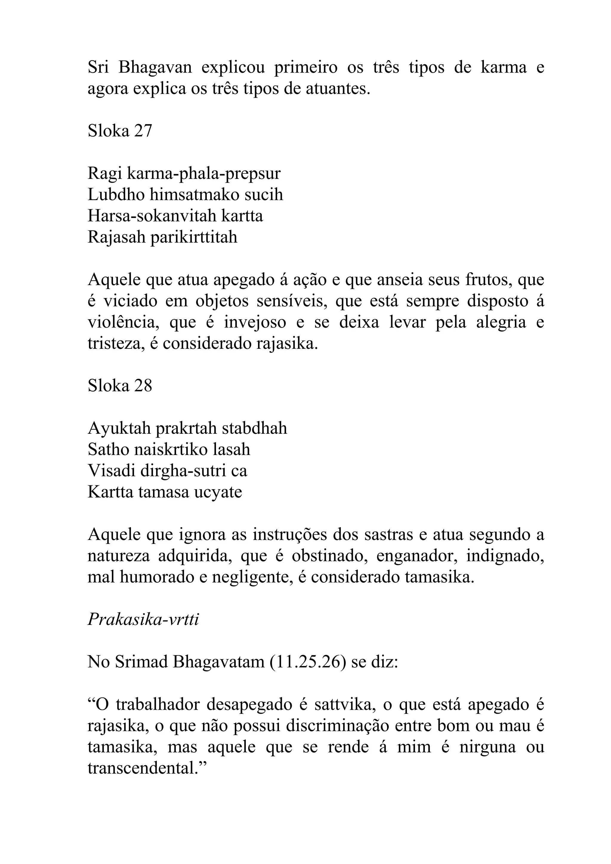 Sri Bhagavan explicou primeiro os três tipos de karma e
agora explica os três tipos de atuantes.

Sloka 27

Ragi karma-phala-prepsur
Lubdho himsatmako sucih
Harsa-sokanvitah kartta
Rajasah parikirttitah

Aquele que atua apegado á ação e que anseia seus frutos, que
é viciado em objetos sensíveis, que está sempre disposto á
violência, que é invejoso e se deixa levar pela alegria e
tristeza, é considerado rajasika.

Sloka 28

Ayuktah prakrtah stabdhah
Satho naiskrtiko lasah
Visadi dirgha-sutri ca
Kartta tamasa ucyate

Aquele que ignora as instruções dos sastras e atua segundo a
natureza adquirida, que é obstinado, enganador, indignado,
mal humorado e negligente, é considerado tamasika.

Prakasika-vrtti

No Srimad Bhagavatam (11.25.26) se diz:

“O trabalhador desapegado é sattvika, o que está apegado é
rajasika, o que não possui discriminação entre bom ou mau é
tamasika, mas aquele que se rende á mim é nirguna ou
transcendental.”
 
