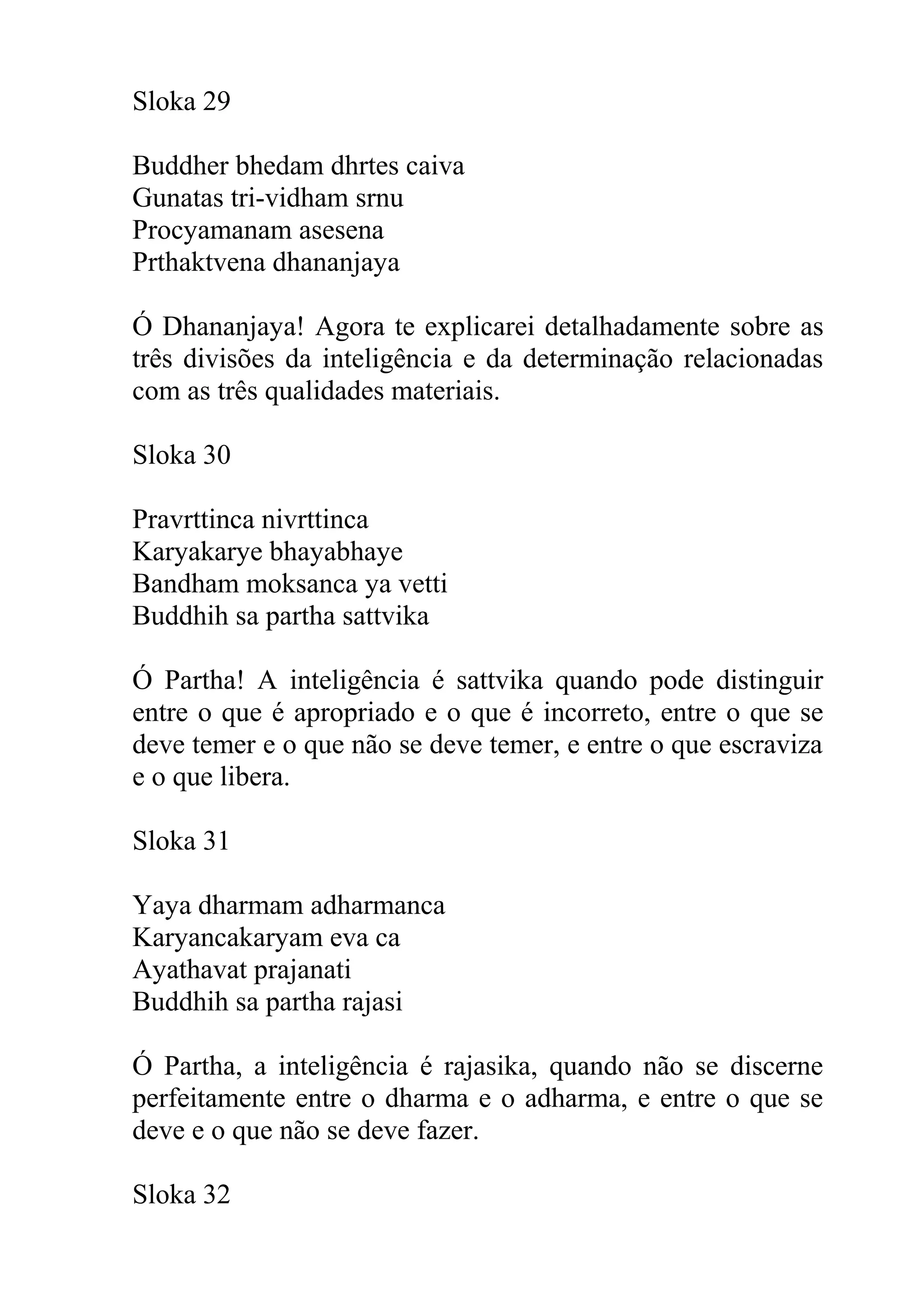 Sloka 29

Buddher bhedam dhrtes caiva
Gunatas tri-vidham srnu
Procyamanam asesena
Prthaktvena dhananjaya

Ó Dhananjaya! Agora te explicarei detalhadamente sobre as
três divisões da inteligência e da determinação relacionadas
com as três qualidades materiais.

Sloka 30

Pravrttinca nivrttinca
Karyakarye bhayabhaye
Bandham moksanca ya vetti
Buddhih sa partha sattvika

Ó Partha! A inteligência é sattvika quando pode distinguir
entre o que é apropriado e o que é incorreto, entre o que se
deve temer e o que não se deve temer, e entre o que escraviza
e o que libera.

Sloka 31

Yaya dharmam adharmanca
Karyancakaryam eva ca
Ayathavat prajanati
Buddhih sa partha rajasi

Ó Partha, a inteligência é rajasika, quando não se discerne
perfeitamente entre o dharma e o adharma, e entre o que se
deve e o que não se deve fazer.

Sloka 32
 