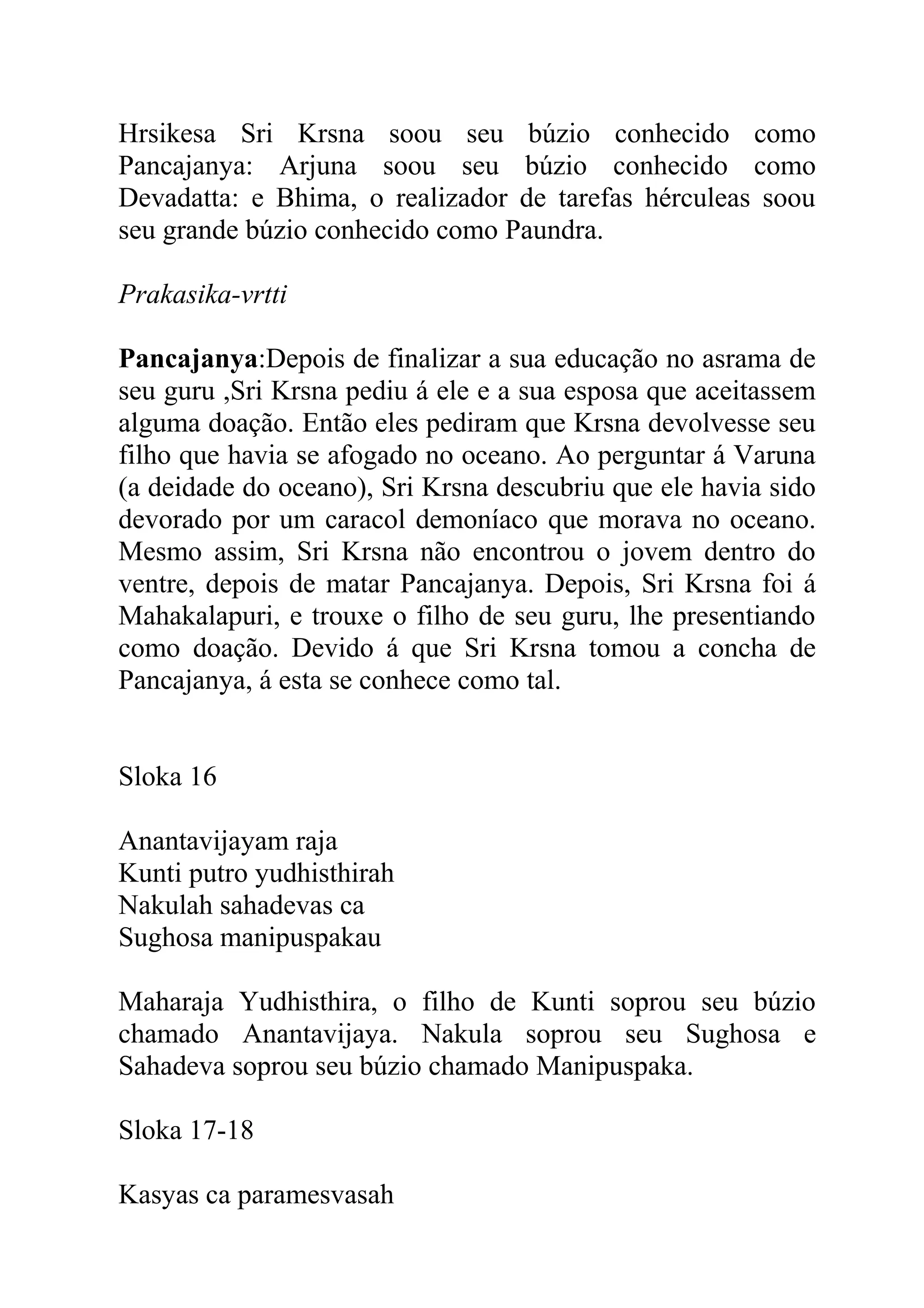 Hrsikesa Sri Krsna soou seu búzio conhecido como
Pancajanya: Arjuna soou seu búzio conhecido como
Devadatta: e Bhima, o realizador de tarefas hérculeas soou
seu grande búzio conhecido como Paundra.

Prakasika-vrtti

Pancajanya:Depois de finalizar a sua educação no asrama de
seu guru ,Sri Krsna pediu á ele e a sua esposa que aceitassem
alguma doação. Então eles pediram que Krsna devolvesse seu
filho que havia se afogado no oceano. Ao perguntar á Varuna
(a deidade do oceano), Sri Krsna descubriu que ele havia sido
devorado por um caracol demoníaco que morava no oceano.
Mesmo assim, Sri Krsna não encontrou o jovem dentro do
ventre, depois de matar Pancajanya. Depois, Sri Krsna foi á
Mahakalapuri, e trouxe o filho de seu guru, lhe presentiando
como doação. Devido á que Sri Krsna tomou a concha de
Pancajanya, á esta se conhece como tal.


Sloka 16

Anantavijayam raja
Kunti putro yudhisthirah
Nakulah sahadevas ca
Sughosa manipuspakau

Maharaja Yudhisthira, o filho de Kunti soprou seu búzio
chamado Anantavijaya. Nakula soprou seu Sughosa e
Sahadeva soprou seu búzio chamado Manipuspaka.

Sloka 17-18

Kasyas ca paramesvasah
 