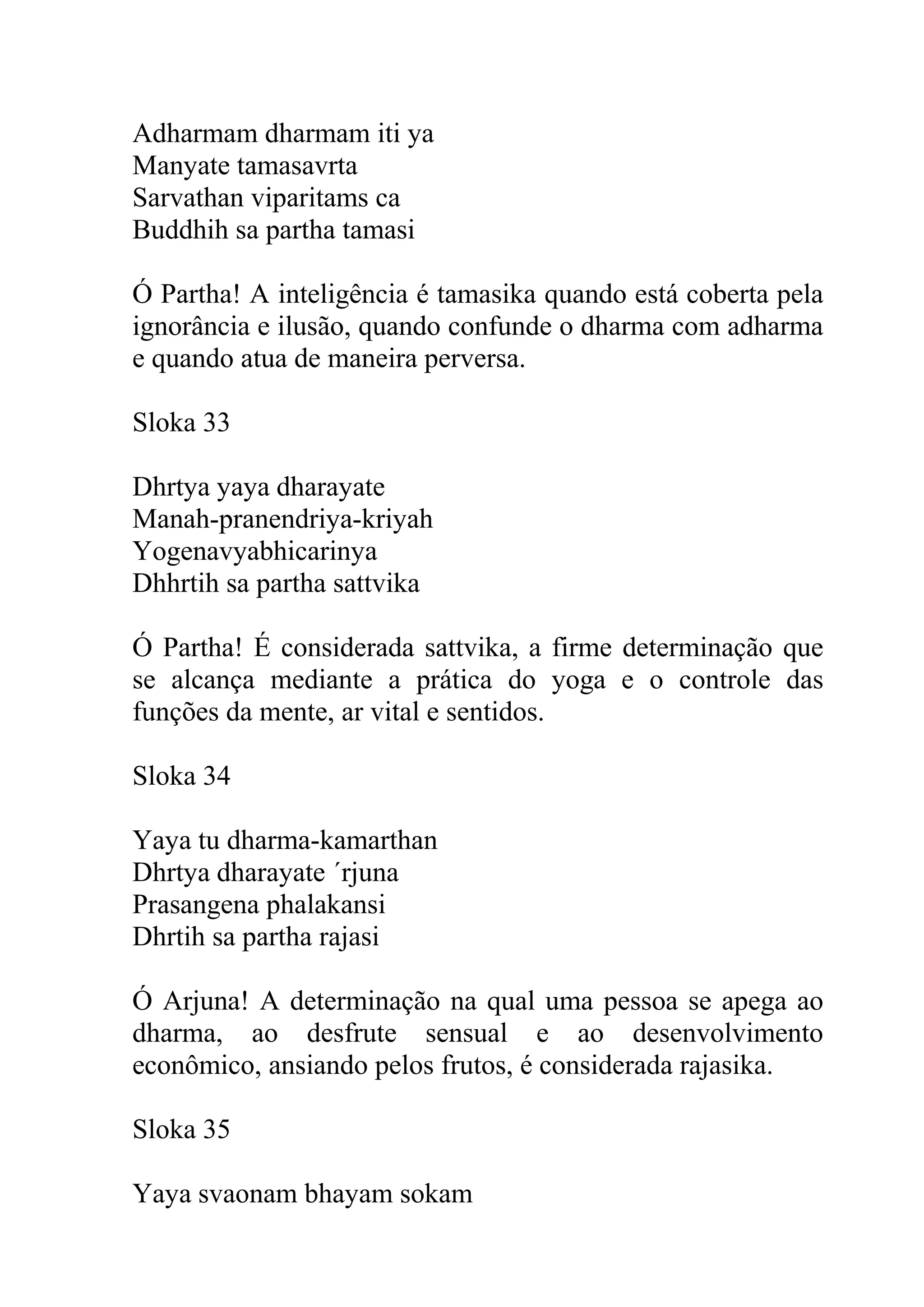Adharmam dharmam iti ya
Manyate tamasavrta
Sarvathan viparitams ca
Buddhih sa partha tamasi

Ó Partha! A inteligência é tamasika quando está coberta pela
ignorância e ilusão, quando confunde o dharma com adharma
e quando atua de maneira perversa.

Sloka 33

Dhrtya yaya dharayate
Manah-pranendriya-kriyah
Yogenavyabhicarinya
Dhhrtih sa partha sattvika

Ó Partha! É considerada sattvika, a firme determinação que
se alcança mediante a prática do yoga e o controle das
funções da mente, ar vital e sentidos.

Sloka 34

Yaya tu dharma-kamarthan
Dhrtya dharayate ´rjuna
Prasangena phalakansi
Dhrtih sa partha rajasi

Ó Arjuna! A determinação na qual uma pessoa se apega ao
dharma, ao desfrute sensual e ao desenvolvimento
econômico, ansiando pelos frutos, é considerada rajasika.

Sloka 35

Yaya svaonam bhayam sokam
 