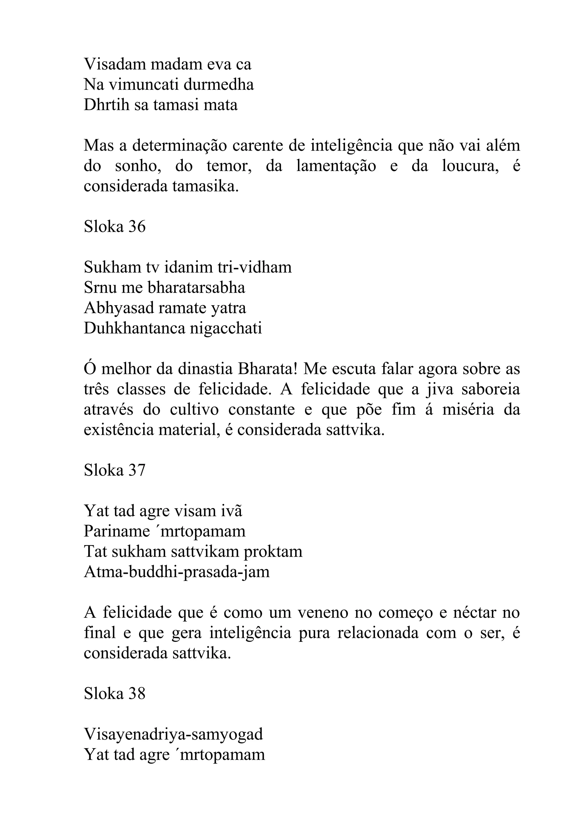 Visadam madam eva ca
Na vimuncati durmedha
Dhrtih sa tamasi mata

Mas a determinação carente de inteligência que não vai além
do sonho, do temor, da lamentação e da loucura, é
considerada tamasika.

Sloka 36

Sukham tv idanim tri-vidham
Srnu me bharatarsabha
Abhyasad ramate yatra
Duhkhantanca nigacchati

Ó melhor da dinastia Bharata! Me escuta falar agora sobre as
três classes de felicidade. A felicidade que a jiva saboreia
através do cultivo constante e que põe fim á miséria da
existência material, é considerada sattvika.

Sloka 37

Yat tad agre visam ivã
Pariname ´mrtopamam
Tat sukham sattvikam proktam
Atma-buddhi-prasada-jam

A felicidade que é como um veneno no começo e néctar no
final e que gera inteligência pura relacionada com o ser, é
considerada sattvika.

Sloka 38

Visayenadriya-samyogad
Yat tad agre ´mrtopamam
 