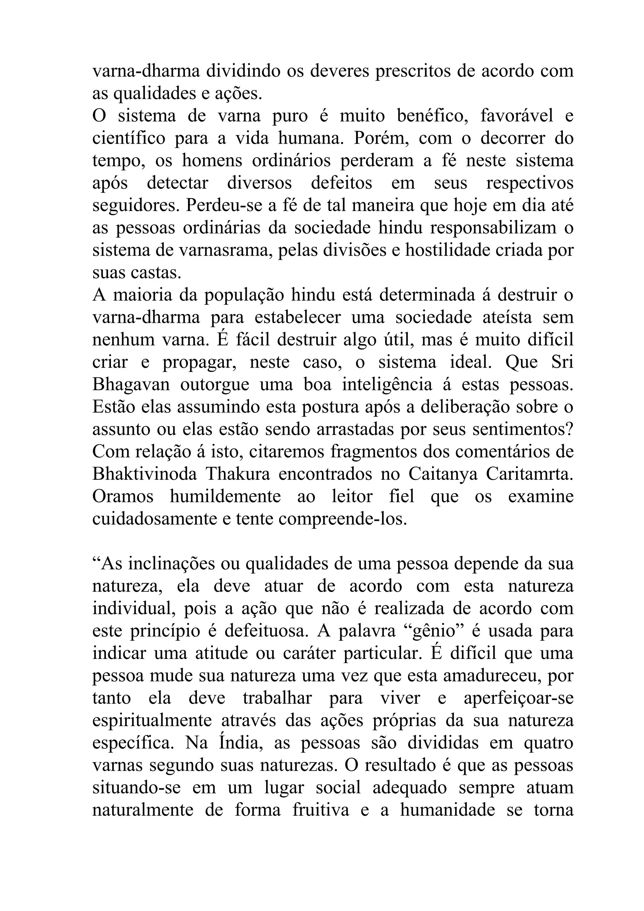 varna-dharma dividindo os deveres prescritos de acordo com
as qualidades e ações.
O sistema de varna puro é muito benéfico, favorável e
científico para a vida humana. Porém, com o decorrer do
tempo, os homens ordinários perderam a fé neste sistema
após detectar diversos defeitos em seus respectivos
seguidores. Perdeu-se a fé de tal maneira que hoje em dia até
as pessoas ordinárias da sociedade hindu responsabilizam o
sistema de varnasrama, pelas divisões e hostilidade criada por
suas castas.
A maioria da população hindu está determinada á destruir o
varna-dharma para estabelecer uma sociedade ateísta sem
nenhum varna. É fácil destruir algo útil, mas é muito difícil
criar e propagar, neste caso, o sistema ideal. Que Sri
Bhagavan outorgue uma boa inteligência á estas pessoas.
Estão elas assumindo esta postura após a deliberação sobre o
assunto ou elas estão sendo arrastadas por seus sentimentos?
Com relação á isto, citaremos fragmentos dos comentários de
Bhaktivinoda Thakura encontrados no Caitanya Caritamrta.
Oramos humildemente ao leitor fiel que os examine
cuidadosamente e tente compreende-los.

“As inclinações ou qualidades de uma pessoa depende da sua
natureza, ela deve atuar de acordo com esta natureza
individual, pois a ação que não é realizada de acordo com
este princípio é defeituosa. A palavra “gênio” é usada para
indicar uma atitude ou caráter particular. É difícil que uma
pessoa mude sua natureza uma vez que esta amadureceu, por
tanto ela deve trabalhar para viver e aperfeiçoar-se
espiritualmente através das ações próprias da sua natureza
específica. Na Índia, as pessoas são divididas em quatro
varnas segundo suas naturezas. O resultado é que as pessoas
situando-se em um lugar social adequado sempre atuam
naturalmente de forma fruitiva e a humanidade se torna
 