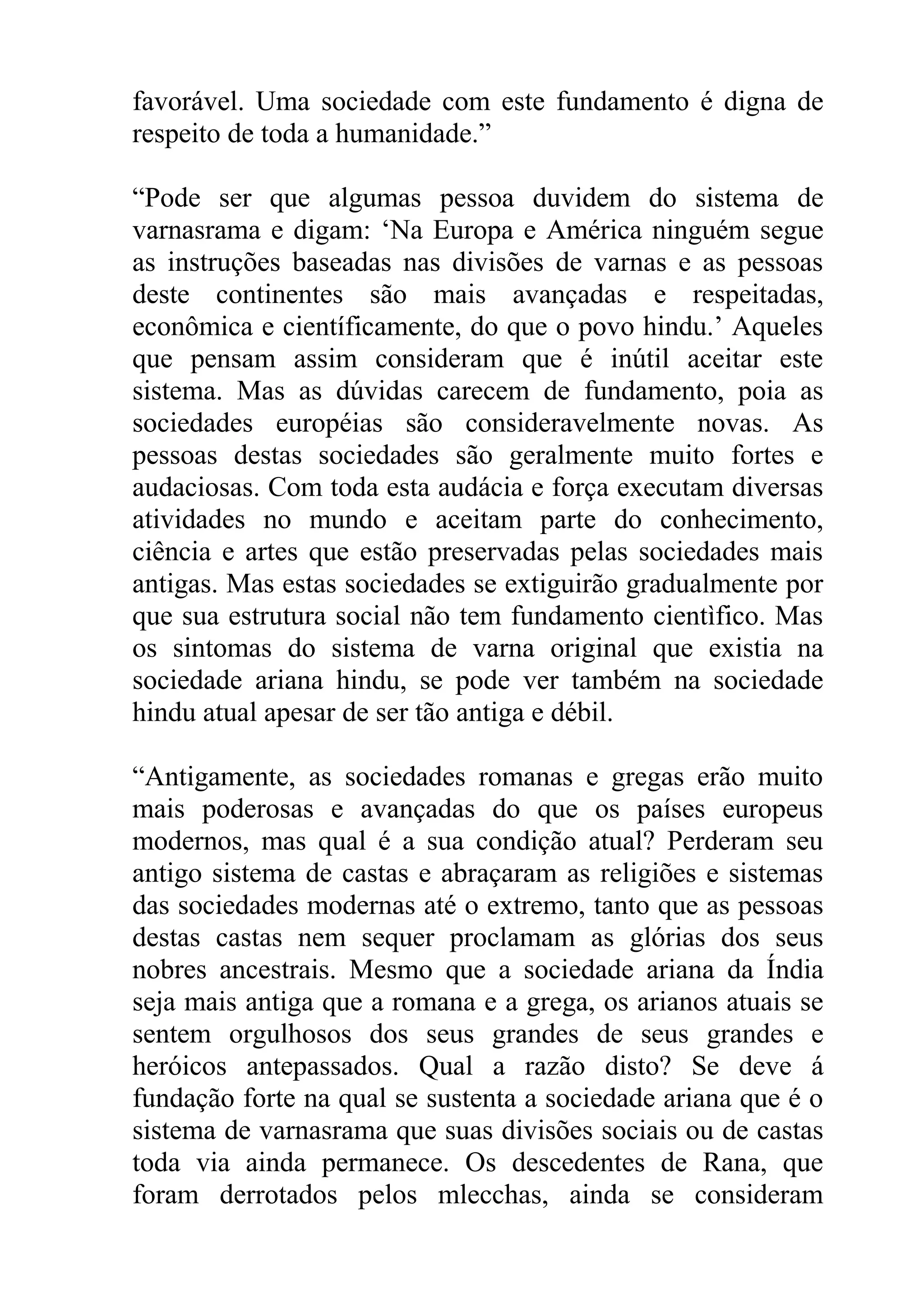 favorável. Uma sociedade com este fundamento é digna de
respeito de toda a humanidade.”

“Pode ser que algumas pessoa duvidem do sistema de
varnasrama e digam: ‘Na Europa e América ninguém segue
as instruções baseadas nas divisões de varnas e as pessoas
deste continentes são mais avançadas e respeitadas,
econômica e científicamente, do que o povo hindu.’ Aqueles
que pensam assim consideram que é inútil aceitar este
sistema. Mas as dúvidas carecem de fundamento, poia as
sociedades européias são consideravelmente novas. As
pessoas destas sociedades são geralmente muito fortes e
audaciosas. Com toda esta audácia e força executam diversas
atividades no mundo e aceitam parte do conhecimento,
ciência e artes que estão preservadas pelas sociedades mais
antigas. Mas estas sociedades se extiguirão gradualmente por
que sua estrutura social não tem fundamento cientìfico. Mas
os sintomas do sistema de varna original que existia na
sociedade ariana hindu, se pode ver também na sociedade
hindu atual apesar de ser tão antiga e débil.

“Antigamente, as sociedades romanas e gregas erão muito
mais poderosas e avançadas do que os países europeus
modernos, mas qual é a sua condição atual? Perderam seu
antigo sistema de castas e abraçaram as religiões e sistemas
das sociedades modernas até o extremo, tanto que as pessoas
destas castas nem sequer proclamam as glórias dos seus
nobres ancestrais. Mesmo que a sociedade ariana da Índia
seja mais antiga que a romana e a grega, os arianos atuais se
sentem orgulhosos dos seus grandes de seus grandes e
heróicos antepassados. Qual a razão disto? Se deve á
fundação forte na qual se sustenta a sociedade ariana que é o
sistema de varnasrama que suas divisões sociais ou de castas
toda via ainda permanece. Os descedentes de Rana, que
foram derrotados pelos mlecchas, ainda se consideram
 